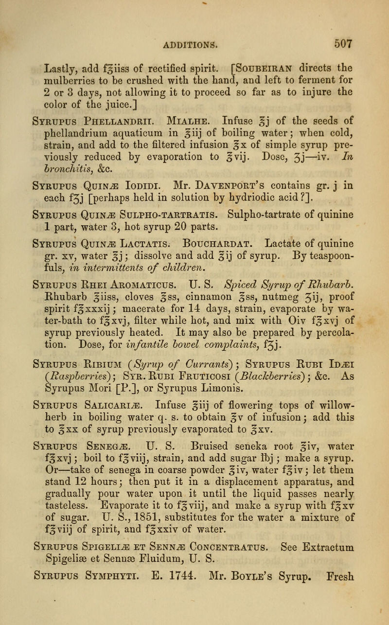 Lastly, add f^iiss of rectified spirit. [Soubeiran directs the mulberries to be crushed with the hand, and left to ferment for 2 or 3 days, not allowing it to proceed so far as to injure the color of the juice.] Syrupus Phellandrii. Mialhe. Infuse §j of the seeds of phellandrium aquaticum in ^iij of boiling water; when cold, strain, and add to the filtered infusion ^x of simple syrup pre- viously reduced by evaporation to ^vij. Dose, 3J—>•▼« In bronchitis, &c. Syrupus Quince Iodidi. Mr. Davenport's contains gr. j in each fjj [perhaps held in solution by hydriodic acid?]. Syrupus Quince Sulpho-tartratis. Sulpho-tartrate of quinine 1 part, water 3, hot syrup 20 parts. Syrupus Quinje Lactatis. Bouchardat. Lactate of quinine gr. xv, water ^j; dissolve and add 31 j of syrup. By teaspoon- fuls; in intermittents of children. Syrupus Rhei Aromaticus. U. S. Spiced Syrup of Rhubarb. Rhubarb ^iiss, cloves ^ss, cinnamon gss, nutmeg Jij, proof spirit f^xxxij; macerate for 14 days, strain, evaporate by wa- ter-bath to fjxvj, filter while hot, and mix with Oiv f^xvj of syrup previously heated. It may also be prepared by percola- tion. Dose, for infantile bowel complaints, fjj. Syrupus Ribium {Syrup of Currants); Syrupus Rubt Id^i (Raspberries); Syr. Rubi Fruticosi (Blackberries); &c. As Syrupus Mori [P.], or Syrupus Limonis. Syrupus Salicarlze. Infuse §iij of flowering tops of willow- herb in boiling water q. s. to obtain ^v of infusion; add this to 3 xx of syrup previously evaporated to ^xv. Syrupus Senegas. U. S. Bruised seneka root ^iv, water f^xvj; boil to f^viij, strain, and add sugar ibj; make a syrup. Or—take of senega in coarse powder ^iv, water f^iv; let them stand 12 hours; then put it in a displacement apparatus, and gradually pour water upon it until the liquid passes nearly tasteless. Evaporate it to f^viij, and make a syrup with f^xv of sugar. U. S., 1851, substitutes for the water a mixture of f^viij of spirit, and f^xxiv of water. Syrupus Spigeli^: et Sennjb Concentratus. See Extractum Spigelise et Sennas Fluidum, U. S. Syrupus Symphyti. E. 1744. Mr. Boyle's Syrup. Fresh