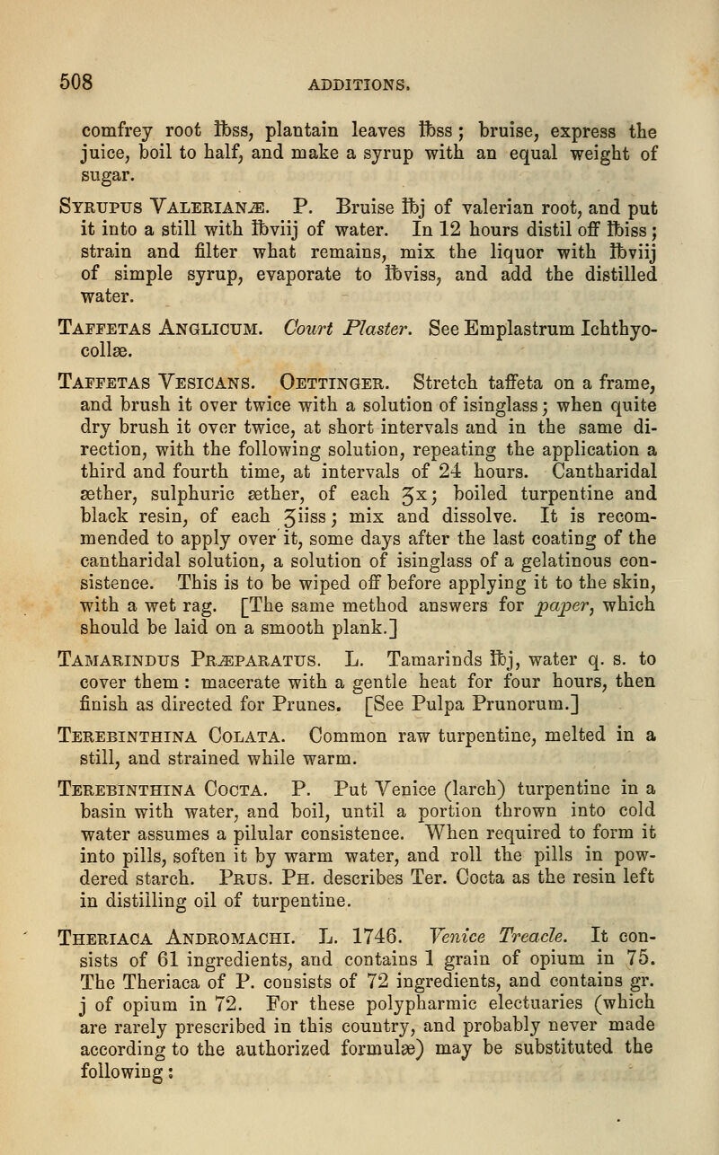 comfrey root Ibss, plantain leaves tbss ; bruise, express the juice, boil to half, and make a syrup with an equal weight of sugar. Syrupus Valeriana. P. Bruise tbj of valerian root, and put it into a still with Ibviij of water. In 12 hours distil off fbiss; strain and filter what remains, mix the liquor with ibviij of simple syrup, evaporate to ibviss, and add the distilled water. Taffetas Anglicum. Court Plaster. See Emplastrum Ichthyo- collae. Taffetas Yesicans. Oettinger. Stretch taffeta on a frame, and brush it over twice with a solution of isinglass; when quite dry brush it over twice, at short intervals and in the same di- rection, with the following solution, repeating the application a third and fourth time, at intervals of 24 hours. Cantharidal aether, sulphuric aether, of each 5s) boiled turpentine and black resin, of each 3ss; mix and dissolve. It is recom- mended to apply over it, some days after the last coating of the cantharidal solution, a solution of isinglass of a gelatinous con- sistence. This is to be wiped off before applying it to the skin, with a wet rag. [The same method answers for paper, which should be laid on a smooth plank.] Tamarindus Pr^paratus. L. Tamarinds fibj, water q. s. to cover them : macerate with a gentle heat for four hours, then finish as directed for Prunes. [See Pulpa Prunorum.] Terebinthina Colata. Common raw turpentine, melted in a still, and strained while warm. Terebinthina Cocta. P. Put Yenice (larch) turpentine in a basin with water, and boil, until a portion thrown into cold water assumes a pilular consistence. When required to form it into pills, soften it by warm water, and roll the pills in pow- dered starch. Prus. Ph. describes Ter. Cocta as the resin left in distilling oil of turpentine. Theriaca Andromachi. L. 1746. Venice Treacle. It con- sists of 61 ingredients, and contains 1 grain of opium in 75. The Theriaca of P. consists of 72 ingredients, and contains gr. j of opium in 72. For these polypharmic electuaries (which are rarely prescribed in this country, and probably never made according to the authorized formulae) may be substituted the following: