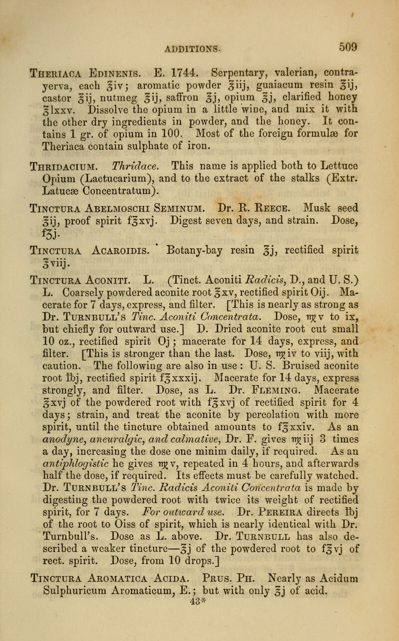 Theriaca Edinenis. E. 1744. Serpentary, valerian, contra- yerva, each Jiv; aromatic powder ^iij, guaiacum resin ^ij, castor §ij, nutmeg gij, saffron ^j, opium ^j, clarified honey %\xxv. Dissolve the opium in a little wine, and mix it with the other dry ingredients in powder, and the honey. It con- tains 1 gr. of opium in 100. Most of the foreign formulas for Theriaca contain sulphate of iron. Thridacium. Thridace. This name is applied both to Lettuce Opium (Lactucarium), and to the extract of the stalks (Extr. Latucae Concentratum). Tinctura Abelmoschi Seminum. Dr. E. Reece. Musk seed ^ij, proof spirit f^xvj. Digest seven days, and strain. Dose, m- Tinctura Acaroidis. * Botany-bay resin ^j, rectified spirit Jviij. Tinctura Aconiti. L. (Tinct. Aconiti Eadicis, D., and U. S.) L. Coarsely powdered aconite root ^xv, rectified spirit Oij. Ma- cerate for 7 days, express, and filter. [This is nearly as strong as Dr. Turnbuli/s Tine. Aconiti Concentrata. Dose, ir^v to ix, but chiefly for outward use.] D. Dried aconite root cut small 10 oz., rectified spirit Oj; macerate for 14 days, express, and filter. [This is stronger than the last. Dose, irj?iv to viij, with caution. The following are also in use : U. S. Bruised aconite root ft>j, rectified spirit f^xxxij. Macerate for 14 days, express strongly, and filter. Dose, as L. Dr. Fleming. Macerate ^xvj of the powdered root with f^xvj of rectified spirit for 4 days; strain, and treat the aconite by percolation with more spirit, until the tincture obtained amounts to f^xxiv. As an anodyne, aneuralgic, and calmative, Dr. F. gives ^iij 3 times a day, increasing the dose one minim daily, if required. As an antiphlogistic he gives irjjv, repeated in 4 hours, and afterwards half the dose, if required. Its effects must be carefully watched. Dr. Turnbull's Tine. Eadicis Aconiti Concentrata is made by digesting the powdered root with twice its weight of rectified spirit, for 7 days. For outward use. Dr. Pereira directs Ibj of the root to Oiss of spirit, which is nearly identical with Dr. Turnbull's. Dose as L. above. Dr. Turnbull has also de- scribed a weaker tincture—^j of the powdered root to f^vj of rect. spirit. Dose, from 10 drops.] Tinctura Aromatica Acida. Prus. Ph. Nearly as Acidum Sulphuricum Aromaticum, E.; but with only 5j of acid. 40Jt