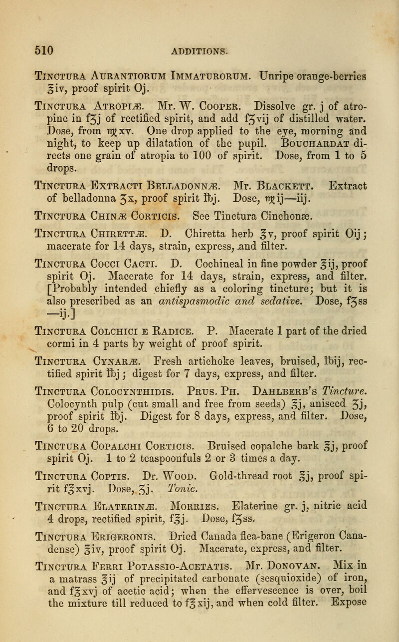 Tinctura Atjrantiorum Immaturorum. Unripe orange-berries ^iv, proof spirit Oj. Tinctura Atropine. Mr. W. Cooper. Dissolve gr. j of atro- pine in fjj of rectified spirit^ and add f3^ij of distilled water. Dose, from irgxv. One drop applied to the eye, morning and night, to keep up dilatation of the pupil. Bouchardat di- rects one grain of atropia to 100 of spirit. Dose, from 1 to 5 drops. Tinctura Extracti Belladonna. Mr. Blackett. Extract of belladonna %x, proof spirit Ibj. Dose, rrj?ij—iij. Tinctura China Corticis. See Tinctura Cinchonae. Tinctura Chiretta. D. Chiretta herb ^v, proof spirit Oij; macerate for 14 days, strain, express, .and filter. Tinctura Cocci Cacti. D. Cochineal in fine powder Sjij, proof spirit Oj. Macerate for 14 days, strain, express, and filter. [Probably intended chiefly as a coloring tincture; but it is also prescribed as an antispasmodic and sedative. Dose, f3ss -ij] Tinctura Colchici e Radice. P. Macerate 1 part of the dried cormi in 4 parts by weight of proof spirit. Tinctura Cynara. Fresh artichoke leaves, bruised, tbij, rec- tified spirit fbj; digest for 7 days, express, and filter. Tinctura Colocynthidis. Prus. Ph. Dahlberb's Tincture. Colocynth pulp (cut small and free from seeds) ^j, aniseed 3J? proof spirit ifoj. Digest for 8 days, express, and filter. Dose, 6 to 20 drops. Tinctura Copalchi Corticis. Bruised copalche bark ^j, proof spirit Oj. 1 to 2 teaspoonfuls 2 or 3 times a day. Tinctura Coptis. Dr. Wood. Gold-thread root ^j, proof spi- rit f^xvj. Dose, 3j. Tonic. Tinctura Elaterina. Morries. Elaterine gr. j, nitric acid 4 drops, rectified spirit, f^j. Dose, f^ss. Tinctura Erigeronis. Dried Canada flea-bane (Erigeron Cana- dense) ^iv, proof spirit Oj. Macerate, express, and filter. Tinctura Ferri Potassio-Acetatis. Mr. Donovan. Mix in a matrass ^ij of precipitated carbonate (sesquioxide) of iron, and f^xvj of acetic acid; when the effervescence is over, boil the mixture till reduced to f^xij, and when cold filter. Expose