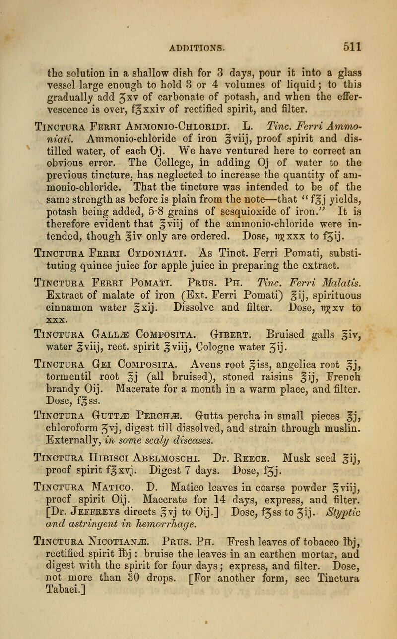 the solution in a shallow dish for 3 days, pour it into a glass vessel large enough to hold 3 or 4 volumes of liquid; to this gradually add Jxv of carbonate of potash, and when the effer- vescence is over, f^xxiv of rectified spirit, and filter. Tinctura Ferri Ammonio-Chloridi. L. Tine. Ferri Ammo- niati. Ammonio-chloride of iron ^viij, proof spirit and dis- tilled water, of each Oj. We have ventured here to correct an obvious error. The College, in adding Oj of water to the previous tincture, has neglected to increase the quantity of am- monio-chloride. That the tincture was intended to be of the same strength as before is plain from the note—that  f^j yields, potash being added, 58 grains of sesquioxide of iron. It is therefore evident that ^viij of the ammonio-chloride were in- tended, though §iv only are ordered. Dose, ir^xxx to f^ij. Tinctura Ferri Cydoniati. As Tinct. Ferri Pomati, substi- tuting quince juice for apple juice in preparing the extract. Tinctura Ferri Pomati. Prus. Ph. Tine. Ferri Malatis. Extract of malate of iron (Ext. Ferri Pomati) ^ij, spirituous cinnamon water §xij. Dissolve and filter. Dose, rr^xv to xxx. Tinctura Gall^j Composita. Gibert. Bruised galls §iv, water ^viij, rect. spirit §viij, Cologne water ^ij- Tinctura Gei Composita. Avens root 3iss, angelica root 3j, tormentil root ^j (all bruised), stoned raisins §ij, French brandy Oij. Macerate for a month in a warm place, and filter. Dose, f^ss. Tinctura Guttje Perch^:. Gutta percha in small pieces ^j, chloroform Jvj, digest till dissolved, and strain through muslin. Externally, in some scaly diseases. Tinctura Hibisci Abelmoschi. Dr. Reece. Musk seed ^ij, proof spirit f^xvj. Digest 7 days. Dose, f5J. Tinctura Matico. D. Matico leaves in coarse powder 3viij, proof spirit Oij. Macerate for 14 days, express, and filter. [Dr. Jeffreys directs gvj to Oij.] Dose, fjss to 3ij. Styptic and astringent in hemorrhage. Tinctura Nicotians. Prus. Ph. Fresh leaves of tobacco Hbj, rectified spirit Ibj : bruise the leaves in an earthen mortar, and digest with the spirit for four days; express, and filter. Dose, not more than 30 drops. [For another form, see Tinctura Tabaci.]