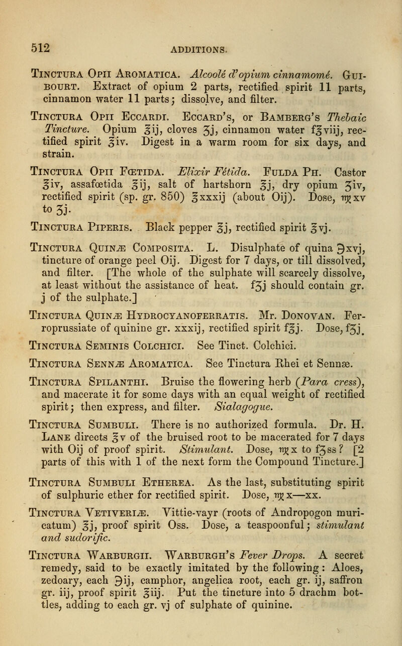 Tinctura Opii Aromatica. AlcooU d1 opium cinnamomi. Gui- bourt. Extract of opium 2 parts, rectified spirit 11 parts, cinnamon water 11 parts; dissolve, and filter. Tinctura Opii Eccardi. Eccard's, or Bamberg's Thebaic Tincture. Opium ^ij, cloves 3j, cinnamon water f^viij, rec- tified spirit :§iv. Digest in a warm room for six days, and strain. Tinctura Opii F(Etida. Elixir Fetida. Fulda Ph. Castor ^iv, assafcetida ^ij, salt of hartshorn %}, dry opium Jiv, rectified spirit (sp. gr. 850) ^xxxij (about Oij). Dose, trjjxv Tinctura Piperis. Black pepper ^j, rectified spirit ^vj. Tinctura Quin^! Composita. L. Disulphate of quina 9xvj, tincture of orange peel Oij. Digest for 7 days, or till dissolved, and filter. [The whole of the sulphate will scarcely dissolve, at least without the assistance of heat. f3j should contain gr. j of the sulphate.] Tinctura Quin^ Hydrocyanoferratis. Mr. Donovan. Fer- roprussiate of quinine gr. xxxij, rectified spirit f^j. Dose, f5j# Tinctura Seminis Colchici. See Tinct. Colchici. Tinctura Senn^e Aromatica. See Tinctura Khei et Sennas. Tinctura Spilanthi. Bruise the flowering herb {Para cress), and macerate it for some days with an equal weight of rectified spirit; then express, and filter. Sialagogue. Tinctura Sumbuli. There is no authorized formula. Dr. H. Lane directs ^v of the bruised root to be macerated for 7 days with Oij of proof spirit. Stimulant. Dose, tr^x to f3ss? [2 parts of this with 1 of the next form the Compound Tincture.] Tinctura Sumbuli Etherea. As the last, substituting spirit of sulphuric ether for rectified spirit. Dose, tt^x—xx. Tinctura Vetiverije. Vittie-vayr (roots of Andropogon muri- catum) ^j, proof spirit Oss. Dose, a teaspoonful; stimulant and sudorific. Tinctura Warburgii. Warburgh's Fever Drops. A secret remedy, said to be exactly imitated by the following: Aloes, zedoary, each 9ij, camphor, angelica root, each gr. ij, saffron gr. iij, proof spirit ^iij. Put the tincture into 5 drachm bot- tles, adding to each gr. vj of sulphate of quinine.