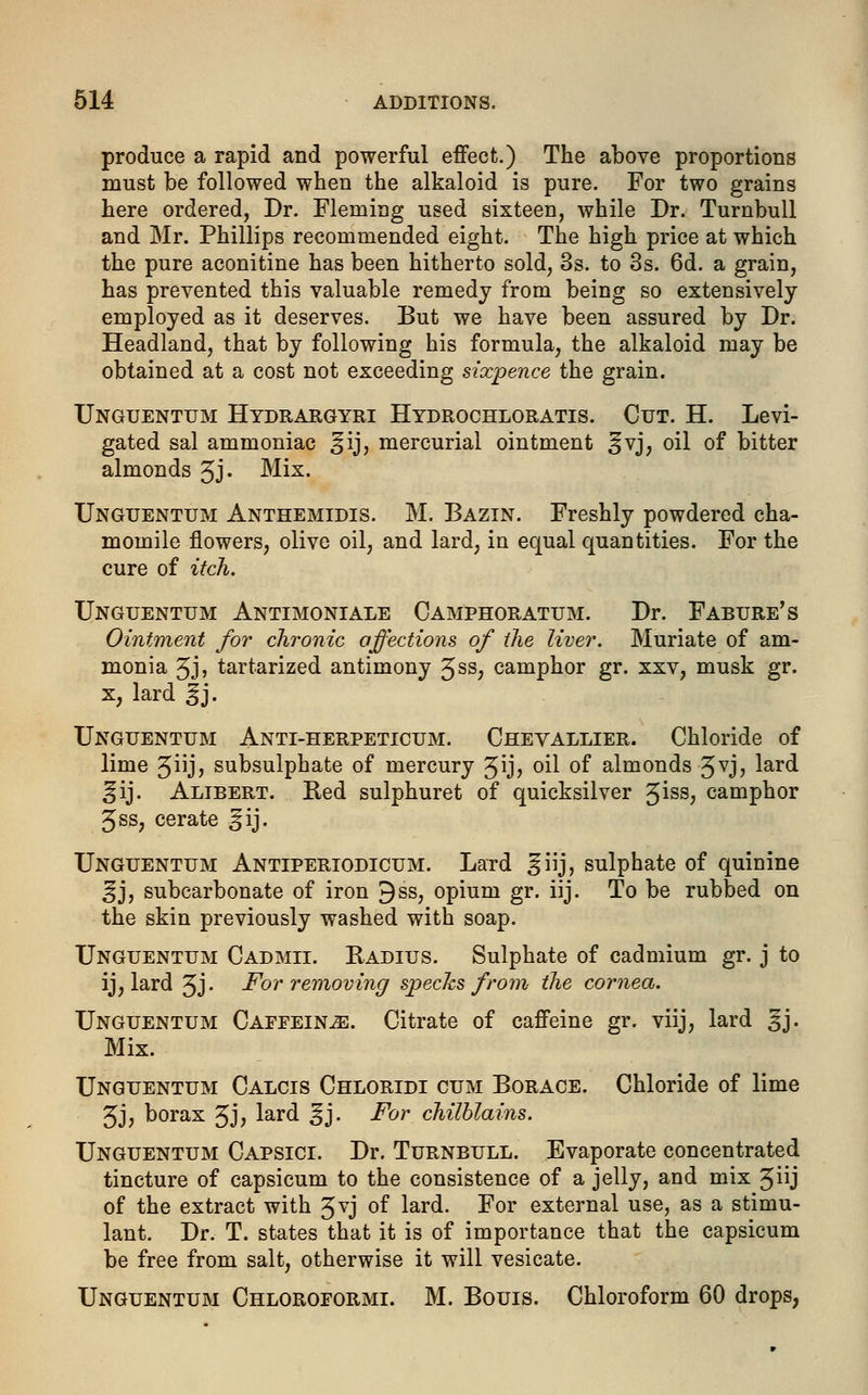 produce a rapid and powerful effect.) The above proportions must be followed when the alkaloid is pure. For two grains here ordered, Dr. Fleming used sixteen, while Dr. Turnbull and Mr. Phillips recommended eight. The high price at which the pure aconitine has been hitherto sold, 3s. to 3s. 6d. a grain, has prevented this valuable remedy from being so extensively employed as it deserves. But we have been assured by Dr. Headland, that by following his formula, the alkaloid may be obtained at a cost not exceeding sixpence the grain. Unguentum Hydrargyri Hydrochloratis. Cut. H. Levi- gated sal ammoniac ^ij, mercurial ointment ^vj, oil of bitter almonds 3J« Mix. Unguentum Anthemidis. M. Bazin. Freshly powdered cha- momile flowers, olive oil, and lard, in equal quantities. For the cure of itch. Unguentum Antimoniale Camphoratum. Dr. Fabure's Ointment for chronic auctions of the liver. Muriate of am- monia 3j, tartarized antimony 3ss, camphor gr. xxv, musk gr. x, lard %\. Unguentum Anti-herpeticum. Chevallier. Chloride of lime 3iij, subsulphate of mercury 3ij> oil of almonds 3vj, lard ^ij. Alibert. Red sulphuret of quicksilver 3iss? camphor 3ss, cerate ^ij. Unguentum Antiperiodicum. Lard §iij, sulphate of quinine ^j, subcarbonate of iron 9ss, opium gr. iij. To be rubbed on the skin previously washed with soap. Unguentum Cadmii. Radius. Sulphate of cadmium gr. j to ij, lard 3J- For removing specks from the cornea. Unguentum Caffeinje. Citrate of caffeine gr. viij, lard §j. Mix. Unguentum Calcis Chloridi cum Borace. Chloride of lime 3Jj borax 3J> ^ar(^ §j- For chilblains. Unguentum Capsici. Dr. Turnbull. Evaporate concentrated tincture of capsicum to the consistence of a jelly, and mix 3j of the extract with 3vj of lard. For external use, as a stimu- lant. Dr. T. states that it is of importance that the capsicum be free from salt, otherwise it will vesicate. Unguentum Chloroformi. M. Bouis. Chloroform 60 drops,