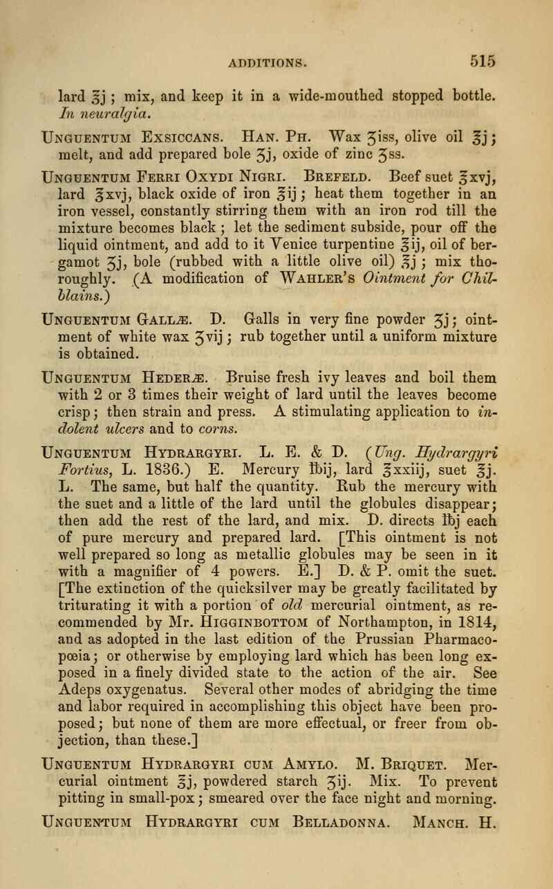 lard §j ; mix> an(l keep it in a wide-mouthed stopped bottle. In neuralgia. Unguentum Exsiccans. Han. Ph. Wax Jiss, 0iive oil 3j; melt, and add prepared bole 5J> oxide of zinc Jss. Unguentum Ferri Oxydi Nigri. Brefeld. Beef suet ^xvj, lard §xvj, black oxide of iron ^ij ; heat them together in an iron vessel, constantly stirring them with an iron rod till the mixture becomes black ; let the sediment subside, pour off the liquid ointment, and add to it Venice turpentine ^ij, oil of ber- gamot Jj, b°le (rubbed with a little olive oil) £j ; mix tho- roughly. (A modification of Wahler's Ointment for Chil- blains.) Unguentum Qallje. D. Galls in very fine powder Jj; oint- ment of white wax 3vij; rub together until a uniform mixture is obtained. Unguentum Heder^e. Bruise fresh ivy leaves and boil them with 2 or 3 times their weight of lard until the leaves become crisp; then strain and press. A stimulating application to in- dolent ulcers and to corns. Unguentum Hydrargyri. L. E. & D. {Ting. Hydrargyri Fortius, L. 1836.) E. Mercury Ibij, lard ^xxiij, suet ^j. L. The same, but half the quantity. Rub the mercury with the suet and a little of the lard until the globules disappear; then add the rest of the lard, and mix. D. directs Ibj each of pure mercury and prepared lard. [This ointment is not well prepared so long as metallic globules may be seen in it with a magnifier of 4 powers. E.] D. & P. omit the suet. [The extinction of the quicksilver may be greatly facilitated by triturating it with a portion of old mercurial ointment, as re- commended by Mr. Higginbottom of Northampton, in 1814, and as adopted in the last edition of the Prussian Pharmaco- poeia ; or otherwise by employing lard which has been long ex- posed in a finely divided state to the action of the air. See Adeps oxygenatus. Several other modes of abridging the time and labor required in accomplishing this object have been pro- posed ; but none of them are more effectual, or freer from ob- jection, than these.] Unguentum Hydrargyri cum Amylo. M. Briquet. Mer- curial ointment ^j, powdered starch Jij. Mix. To prevent pitting in small-pox; smeared over the face night and morning. Unguentum Hydrargyri cum Belladonna. Manch. H.