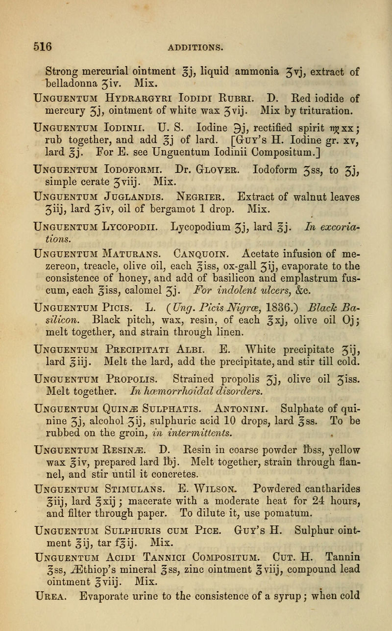 Strong mercurial ointment £j, liquid ammonia Jvj, extract of belladonna Jiv. Mix. Unguentum Hydrargyri Iodidi Rubri. D. Red iodide of mercury 3J> ointment of white wax 3vij. Mix by trituration. Unguentum Iodinii. U. S. Iodine 9j, rectified spirit ttjjxx; rub together, and add ^j of lard. [Guy's H. Iodine gr. xv, lard ^j. For E. see Unguentum Iodinii Compositum.] Unguentum Iodoformi. Dr. Glover. Iodoform 3ss, to 3j, simple cerate 3viij- Mix. Unguentum Juglandis. Negrier. Extract of walnut leaves 3iij, lard $iv, oil of bergamot 1 drop. Mix. Unguentum Lycopodii. Lycopodium 3J? lard |jj. In excoria- tions. Unguentum Maturans. Canquoin. Acetate infusion of me- zereon, treacle, olive oil, each ^iss, ox-gall Jij, evaporate to the consistence of honey, and add of basilicon and emplastrum fus- cum, each ^iss, calomel 3j. For indolent ulcers, &c. Unguentum Picis. L. (Ung. PicisNigra?, 1836.) Black B'a- silicon. Black pitch, wax, resin, of each ^xj, olive oil Oj; melt together, and strain through linen. Unguentum Precipitati Albi. E. White precipitate 5ij> lard ^iij. Melt the lard, add the precipitate, and stir till cold. Unguentum Propolis. Strained propolis 5J; olive oil ^iss. Melt together. In hmmorrlioidal disorders. Unguentum Quince Sulphatis. Antonini. Sulphate of qui- nine Jj, alcohol ^ijj sulphuric acid 10 drops, lard ^ss. To be rubbed on the groin, in intermittens. Unguentum Resinje. D. Resin in coarse powder ifcss, yellow wax ^iv, prepared lard Hbj. Melt together, strain through flan- nel, and stir until it concretes. Unguentum Stimulans. E. Wilson. Powdered cantharides ^iij, lard ^xij ; macerate with a moderate heat for 24 hours, and filter through paper. To dilute it, use pomatum. Unguentum Sulphuris cum Pice. Guy's H. Sulphur oint- ment §ij, tar f^ij. Mix. Unguentum Acidi Tannici Compositum. Cut. H. Tannin ^ss, iEthiop's mineral ^ss, zinc ointment ^viij, compound lead ointment ^viij. Mix. Urea. Evaporate urine to the consistence of a syrup; when cold
