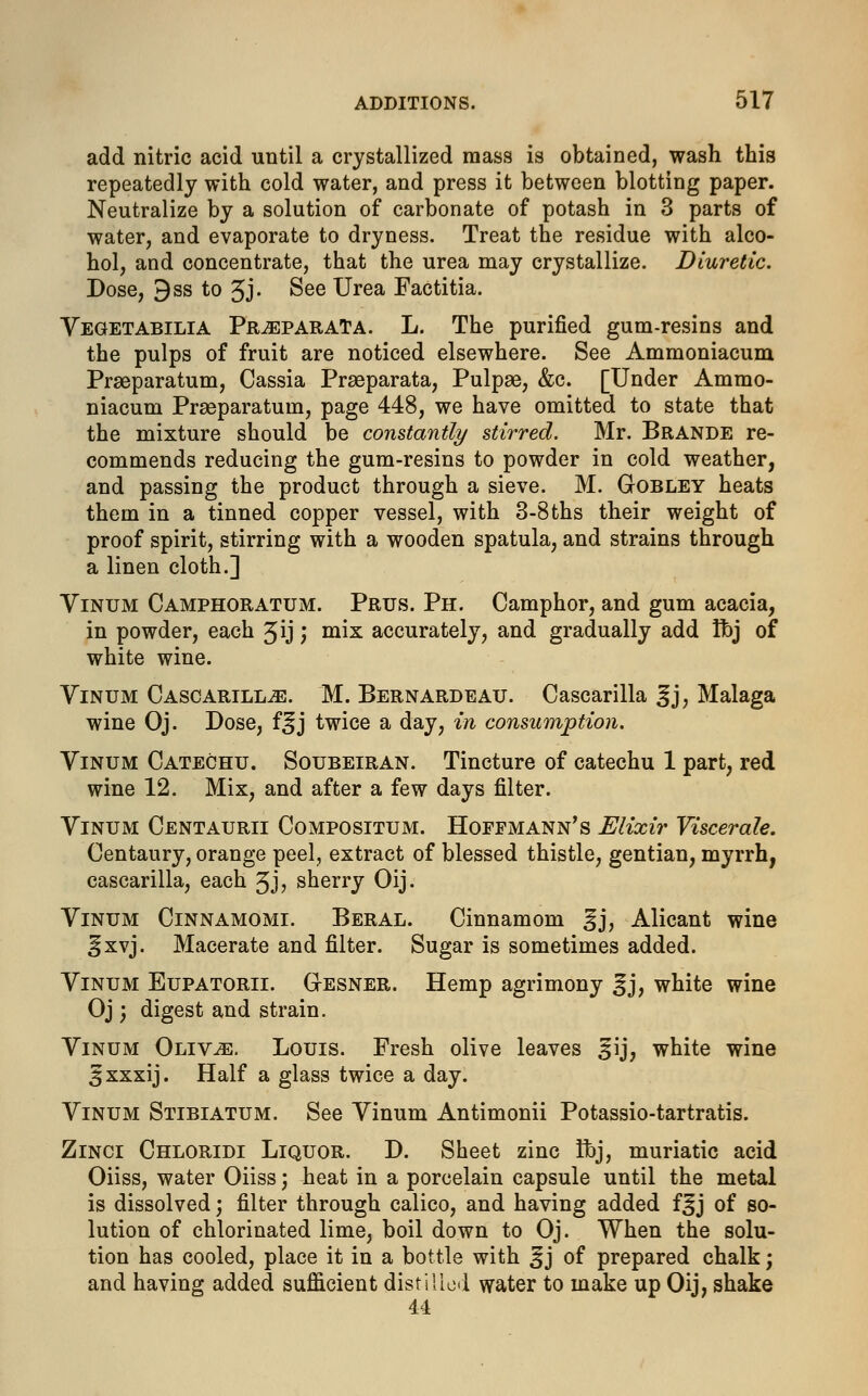 add nitric acid until a crystallized mass is obtained, wash this repeatedly with cold water, and press it between blotting paper. Neutralize by a solution of carbonate of potash in 3 parts of water, and evaporate to dryness. Treat the residue with alco- hol, and concentrate, that the urea may crystallize. Diuretic. Dose, 9ss to 3J- See Urea Factitia. Vegetabilia Pr^eparaTa. L. The purified gum-resins and the pulps of fruit are noticed elsewhere. See Ammoniacum Prseparatum, Cassia Praeparata, Pulpae, &c. [Under Ammo- niacum Prseparatum, page 448, we have omitted to state that the mixture should be constantly stirred. Mr. Brande re- commends reducing the gum-resins to powder in cold weather, and passing the product through a sieve. M. Gobley heats them in a tinned copper vessel, with 3-8 ths their weight of proof spirit, stirring with a wooden spatula, and strains through a linen cloth.] Vinum Camphoratum. Prus. Ph. Camphor, and gum acacia, in powder, each Jij ', mix accurately, and gradually add Ibj of white wine. Vinum CasoarilltE. M. Bernardeau. Cascarilla 3j, Malaga wine Oj. Dose, f^j twice a day, in consumption. Vinum Catechu. Soubeiran. Tincture of catechu 1 part, red wine 12. Mix, and after a few days filter. Vinum Centaurii Compositum. Hoffmann's Elixir Viscerale. Centaury, orange peel, extract of blessed thistle, gentian, myrrh, cascarilla, each 3J> sherry Oij. Vinum Cinnamomi. Beral. Cinnamom ^j, Alicant wine cfxvj. Macerate and filter. Sugar is sometimes added. Vinum Eupatorii. Gesner. Hemp agrimony 3J, white wine Oj; digest and strain. Vinum Oliv^e. Louis. Fresh olive leaves £ij, white wine 3xxxij. Half a glass twice a day. Vinum Stibiatum. See Vinum Antimonii Potassio-tartratis. Zinci Chloridi Liquor. D. Sheet zinc Ibj, muriatic acid Oiiss, water Oiiss; heat in a porcelain capsule until the metal is dissolved; filter through calico, and having added f^j of so- lution of chlorinated lime, boil down to Oj. When the solu- tion has cooled, place it in a bottle with £j of prepared chalk; and having added sufficient distilled water to make up Oij, shake U