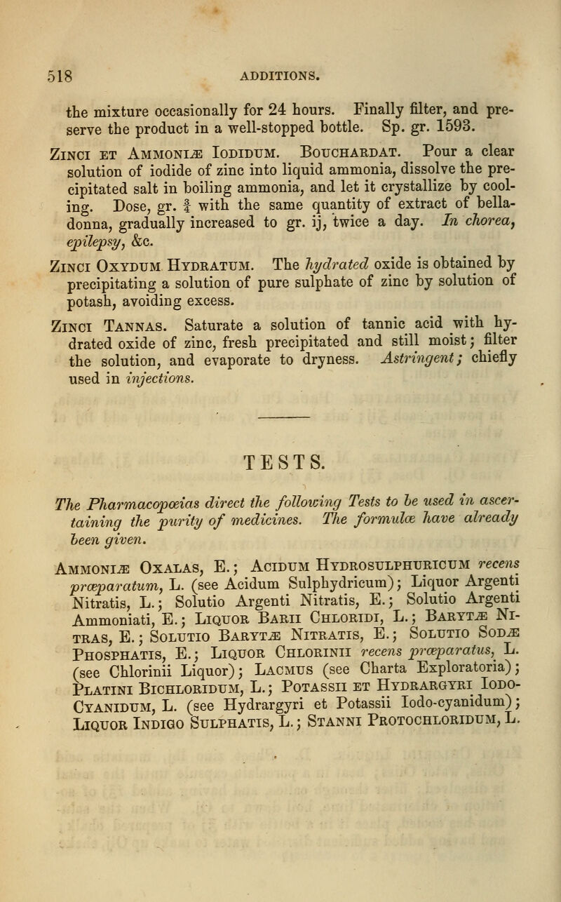 the mixture occasionally for 24 hours. Finally filter, and pre- serve the product in a well-stopped bottle. Sp. gr. 1593. Zinci et Ammonite Iodidtjm. Bouchard at. Pour a clear solution of iodide of zinc into liquid ammonia, dissolve the pre- cipitated salt in boiling ammonia, and let it crystallize by cool- ing. Dose, gr. f with the same quantity of extract of bella- donna, gradually increased to gr. ij, twice a day. In chorea, epilepsy, &c. Zinci Oxydum Hydratum. The hydrated oxide is obtained by precipitating a solution of pure sulphate of zinc by solution of potash, avoiding excess. Zinci Tannas. Saturate a solution of tannic acid with hy- drated oxide of zinc, fresh precipitated and still moist; filter the solution, and evaporate to dryness. Astringent; chiefly used in injections. TESTS. The Pharmacopoeias direct the following Tests to be used in ascer- taining the purity of medicines. The formulas have already been given. Ammonia Oxalas, E.; Acidum Hydro sulphuric um recens pro?paratum, L. (see Acidum Sulphydricum); Liquor Argenti Nitratis, L.; Solutio Argenti Nitratis, E.; Solutio Argenti Ammoniati, E.; Liquor Barii Chloridi, L.; Baryta Ni- tras, E.; Solutio Baryta Nitratis, B.; Solutio Sod^: Phosphatis, E.; Liquor Chlorinii recens prceparatus,^ L. (see Chlorinii Liquor); Lacmus (see Charta Exploratoria); Platini Bichloridum, L.j Potassii et Hydrargyri Iodo- Cyanidum, L. (see Hydrargyri et Potassii Iodo-cyanidum); Liquor Indigo Sulphatis, L.j Stanni Protochloridum, L.