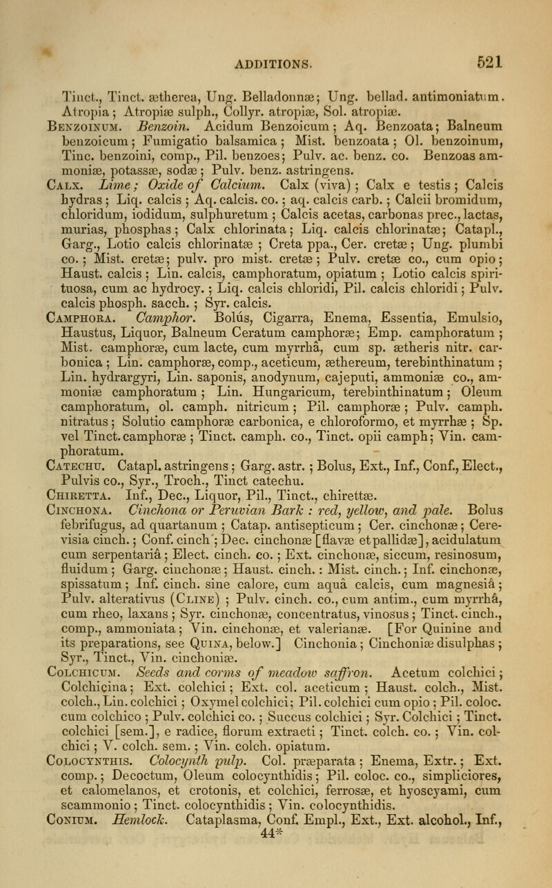 Tinct., Tinct. astherea, Ung. Belladonnas; Ung. bellad. antimoniatv.m. Atropia 5 Atropine sulph., Collyr. atropias, Sol. atropias. Benzoinum. Benzoin. Acidum Benzoicum; Aq. Benzoata; Balneum benzoicum 5 Fumigatio balsamica; Mist, benzoata; 01. benzoinum, Tine, benzoini, comp., Pil. benzoes; Pulv. ac. benz. co. Benzoas am- nioniae, potassas, sodas; Pulv. benz. astringens. Calx. Lime; Oxide of Calcium. Calx (viva) ; Calx e testis; Calcis hydras ; Liq. calcis ; Aq. calcis. co.; aq. calcis carb. 5 Calcii bromidum, chloridum, iodidurn, sulphuretum ; Calcis acetas, carbonas prec, lactas, murias, phosphas; Calx chlorinata; Liq. calcis chlorinates; Catapl., Garg., Lotio calcis chlorinates ; Creta ppa., Cer. cretas; Ung. plumbi co. ; Mist, cretas; pulv. pro mist, cretse ; Pulv. cretae co., cum opio; Haust. calcis ; Lin. calcis, camphoratum, opiatum ; Lotio calcis spiri- tuosa, cum ac hydrocy.; Liq. calcis chloridi, Pil. calcis chloridi; Pulv. calcis phosph. sacch. 5 Syr. calcis. Camphora. Camphor. Bolus, Cigarra, Enema, Essentia, Emulsio, Haustus, Liquor, Balneum Ceratum camphorae; Emp. camphoratum ; Mist, camphorae, cum lacte, cum myrrha, cum sp. aetheris nitr. car- bonica ; Lin. camphorae, comp., aceticum, aethereum, terebinthinatum ; Lin. hydrargyri, Lin. saponis, anodynum, cajeputi, ammonias co., am- moniae camphoratum ; Lin. Hungaricum, terebinthinatum; Oleum camphoratum, ol. camph. nitricum; Pil. camphoras; Pulv. camph. nitratus; Solutio camphorae carbonica, e chloroformo, et myrrhae ; Sp. vel Tinct. camphorae ; Tinct. camph. co., Tinct. opii camph; Yin. cam- phoratum. Catechu. Catapl. astringens ; Garg. astr. ; Bolus, Ext., Inf., Conf., Elect., Pulvis co., Syr., Troch., Tinct catechu. Chiretta. Inf., Dec, Liquor, Pil., Tinct., chirettae. Cinchona. Cinchona or Peruvian Bark : red, yellow, and pale. Bolus febrifugus, ad quartanum ; Catap. antisepticum ; Cer. cinchonas ; Cere- visia cinch.; Conf. cinch ; Dec. cinchonas [flavas et pallidas], acidulatum cum serpentaria, 5 Elect, cinch, co. ; Ext. cinchonas, siccum, resinosum, fluidum; Garg. cinchonas; Haust. cinch.: Mist, cinch.; Inf. cinchonas, spissatum; Inf. cinch, sine calore, cum aqua calcis, cum magnesia; Pulv. alterativus (Cline) ; Pulv. cinch, co., cum antim., cum myrrha, cum rheo, laxans ; Syr. cinchonas, concentratus, vinosus ; Tinct. cinch., comp., ammoniata; Vin. cinchonas, et valerianas. [For Quinine and its preparations, see Quina, below.] Cinchonia; Cinchonias disulphas ; Syr., Tinct., Vin. cinchonias. Colchicum. Seeds and corms of meadow saffron. Acetum colchici; Colchicina ; Ext. colchici; Ext. col. aceticum ; Haust. colch., Mist. colch., Lin. colchici; Oxymel colchici; Pil. colchici cum opio ; Pil. coloc. cum colchico ; Pulv. colchici co.; Succus colchici; Syr. Colchici ; Tinct. colchici [sem.], e radice, florum extracti; Tinct. colch. co. ; Vin. col- chici ; V. colch. sem.; Vin. colch. opiatum. Colocynthis. Colocynth pulp. Col. prasparata ; Enema, Extr.; Ext. comp.; Decoctum, Oleum colocynthidis; Pil. coloc. co., simpliciores, et calomelanos, et crotonis, et colchici, ferrosas, et hyoscyami, cum scammonio ; Tinct. colocynthidis ; Vin. colocynthidis. Conium. Hemlock. Cataplasma, Con£ Ernpl., Ext., Ext. alcohol., Inf., 44*