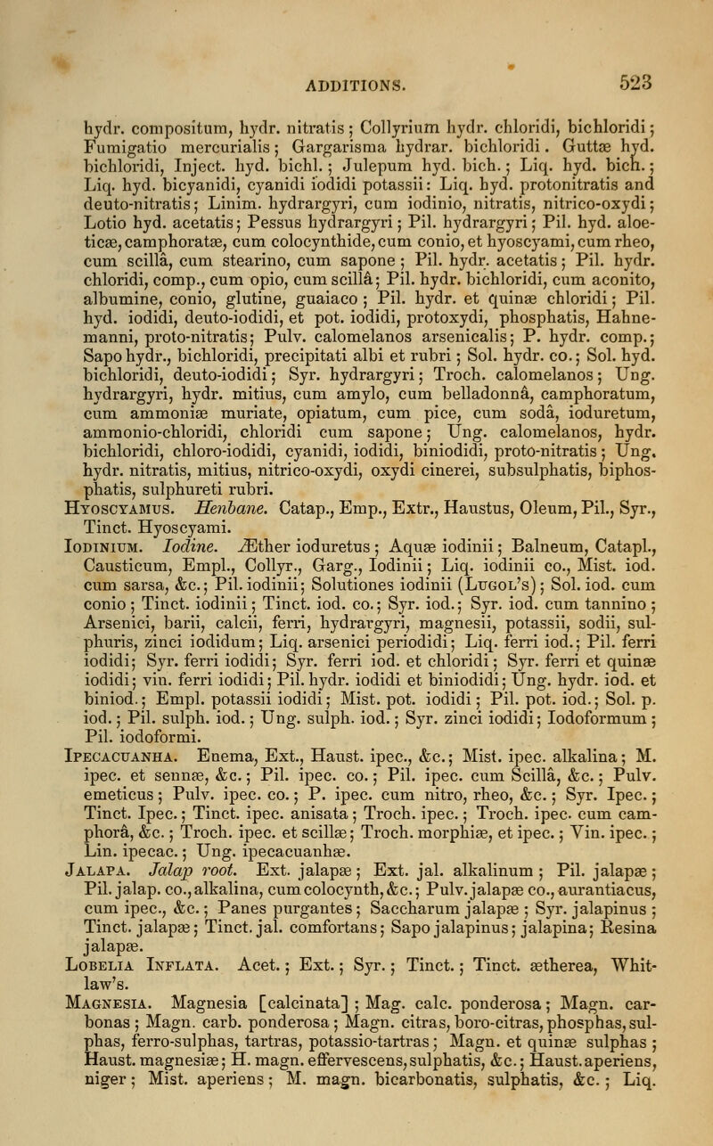 hydr. compositum, hydr. nitratis; Collyrium hydr. chloridi, bichloridi; Fumigatio mercurialis; Gargarisma hydrar. bichloridi. Guttae hyd. bichloridi, Inject, hyd. bichl.; Julepum hyd. bich.; Liq. hyd. bicn.; Liq. hyd. bicyanidi, cyanidi iodidi potassii: Liq. hyd. protonitratis and deuto-nitratis; Linim. hydrargyria cum iodinio, nitratis, nitrico-oxydi; Lotio hyd. acetatis; Pessus hydrargyri; Pil. hydrargyri; Pil. hyd. aloe- ticae,camphorata?, cum colocynthide, cum conio, et hyoscyami, cum rheo, cum scilla, cum stearino, cum sapone ; Pil. hydr. acetatis; Pil. hydr. chloridi, comp., cum opio, cum scilla; Pil. hydr. bichloridi, cum aconito, albumine, conio, glutine, guaiaco ; Pil. hydr. et quina? chloridi 5 Pil. hyd. iodidi, deuto-iodidi, et pot. iodidi, protoxydi, phosphatis, Hahne- manni, proto-nitratis; Pulv. calomelanos arsenicalis; P. hydr. comp.; Sapohydr., bichloridi, precipitati albi et rubri; Sol. hydr. co.; Sol. hyd. bichloridi, deuto-iodidi; Syr. hydrargyri; Troch. calomelanos; Ung. hydrargyri, hydr. mitius, cum amylo, cum belladonna, camphoratum, cum ammonia? muriate, opiatum, cum pice, cum soda, ioduretum, ammonio-chloridi, chloridi cum sapone; Ung. calomelanos, hydr. bichloridi, chloro-iodidi, cyanidi, iodidi, biniodidi, proto-nitratis; Ung. hydr. nitratis, mitius, nitrico-oxydi, oxydi cinerei, subsulphatis, biphos- phatis, sulphureti rubri. Hyoscyamus. Henbane. Catap., Bmp., Extr., Haustus, Oleum, Pil., Syr., Tinct. Hyoscyami. Iodinium. Iodine. iEther ioduretus ; Aqua? iodinii; Balneum, Catapl., Causticum, Empl., Collyr., Garg., Iodinii; Liq. iodinii co., Mist. iod. cum sarsa, &c; Pil. iodinii; Solutiones iodinii (Lugol's); Sol. iod. cum conio ; Tinct. iodinii; Tinct. iod. co.; Syr. iod.; Syr. iod. cum tannino ; Arsenici, barii, calcii, ferri, hydrargyri, magnesii, potassii, sodii, sul- phuris, zinci iodidum; Liq. arsenici periodidi; Liq. ferri iod.; Pil. ferri iodidi; Syr. ferri iodidi; Syr. ferri iod. et chloridi; Syr. ferri et quinae iodidi; vin. ferri iodidi; Pil. hydr. iodidi et biniodidi; Ung. hydr. iod. et biniod.; Empl. potassii iodidi; Mist. pot. iodidi; Pil. pot. iod.; Sol. p. iod.; Pil. sulph. iod.; Ung. sulph. iod.; Syr. zinci iodidi; Iodoformum ; Pil. iodoformi. Ipecacuanha. Enema, Ext., Haust. ipec, &c.; Mist. ipec. alkalina; M. ipec. et sennas, &c.; Pil. ipec. co.; Pil. ipec. cum Scilla, &c.; Pulv. emeticus; Pulv. ipec. co.; P. ipec. cum nitro, rheo, &c.; Syr. Ipec.; Tinct. Ipec.; Tinct. ipec. anisata ; Troch. ipec.; Troch. ipec cum cam- phora, &c.; Troch. ipec. et scillas; Troch. morphias, et ipec.; Vin. ipec.; Lin. ipecac.; Ung. ipecacuanha?. Jalapa. Jalap root. Ext. jalapae ; Ext. jal. alkalinum ; Pil. jalapas ; Pil. jalap, co.,alkalina, cumcolocynth,&c; Pulv.jalapas co., aurantiacus, cum ipec, &c.; Panes purgantes; Saccharum jalapa? ; Syr. jalapinus ; Tinct. jalapa?; Tinct. jal. comfortans; Sapo jalapinus; jalapina; Kesina jalapa?. Lobelia Inflata. Acet.; Ext.; Syr.; Tinct.; Tinct. a?therea, Whit- law's. Magnesia. Magnesia [calcinata] ; Mag. calc. ponderosa; Magn. car- bonas ; Magn. carb. ponderosa; Magn. citras,boro-citras,phosphas,sul- phas, ferro-sulphas, tartras, potassio-tartras; Magn. et quina? sulphas ; Haust. magnesia?; H. magn. eflfervescens,sulphatis, &c.; Haust.aperiens, niger; Mist, aperiens; M. magn. bicarbonatis, sulphatis, &c.; Liq.