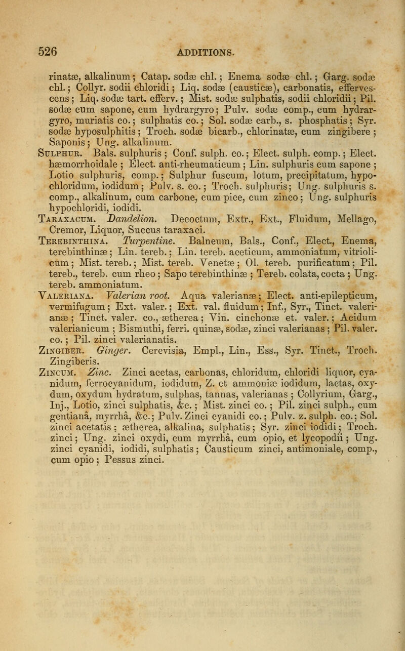 rinatae, alkalinum; Catap. sodas chl.; Enema sodae cbl.; Garg. sodas chl.; Collyr. sodii cbloridi; Liq. sodae (causticae), carbonatis, efferves- cens; Liq. sodae tart, efferv.; Mist, sodae sulpbatis, sodii chloridii 5 Pil. sodae cum sapone, cum bydrargyro; Pulv. sodae comp., cum bydrar- gyro, muriatis co.; sulpliatis co.; Sol. sodae carb., s. phospbatis ; Syr. sodae byposulpbitis ; Trocb. sodae bicarb., cblorinatae, cum zingibere ; Saponis; Ung. alkalinum. Sulphur. Bals. sulpburis 5 Conf. sulpb. co.; Elect, sulpb. comp. 5 Elect. baemorrboidale ; Elect, anti-rbeumaticum; Lin. sulpburis cum sapone ; Lotio sulpburis, comp.; Sulpbur fuscum, lotum, precipitatum, bypo- cbloridum, iodidum; Pulv. s. co.; Trocb. sulpburis; Ung- sulpburis s. comp., alkalinum, cum carbone, cum pice, cum zinco; Ung. sulphuris bypocbloridi, iodidi. Taraxacum. Dandelion. Decoctum, Extr., Ext., Fluidum, Mellago, Cremor, Liquor, Succus taraxaci. Terebinthina. Turpentine. Balneum, Bals., Conf., Elect, Enema, terebintbinae ; Lin. tereb.; Lin. tereb. aceticum, ammoniatum, vitrioli- cum; Mist, tereb.; Mist, tereb. Venetae; 01. tereb. purificatum; Pil. tereb., tereb. cum rbeo ; Sapo terebintbinae ; Tereb. colata, cocta ; Ung. tereb. ammoniatum. Valeriana. Valerian root. Aqua Valerianae; Elect, anti-epilepticum, vermifugum; Ext. valer.; Ext. val. fluidum; Inf., Syr., Tinct. Valeri- anae ; Tinct. valer. co., astberea; Vin. cinchonae et. valer.; Acidum valerianicum ; Bismutbi, ferri. quinae, sodae, zinci valerianas ; Pil. valer. co.; Pil. zinci valerianatis. Zingiber. Ginger. Cerevisia, Empl., Lin., Ess., Syr. Tinct., Trocb. Zingiberis. Zincum. Zinc. Zinci acetas, carbonas, cbloridum, cbloridi liquor, cya- nidum, ferrocyanidum, iodidum, Z. et ammonias iodidum, lactas, oxy- dum, oxydum bydratum, sulpbas, tannas, valerianas ; Collyrium, Garg., Inj., Lotio, zinci sulpbatis, &c.; Mist, zinci co. ; Pil. zinci sulpb., cum gentiana, myrrba, &c.; Pulv. Zinci cyanidi co.; Pulv. z. sulpb. co.; Sol. zinci acetatis : aetberea, alkalina, sulpbatis; Syr. zinci iodidi; Trocb. zinci; Ung. zinci oxydi, cum myrrba, cum opio, et lycopodii; Ung. zinci cyanidi, iodidi, sulpbatis; Causticum zinci, antimoniale, comp., cum opio ; Pessus zinci.