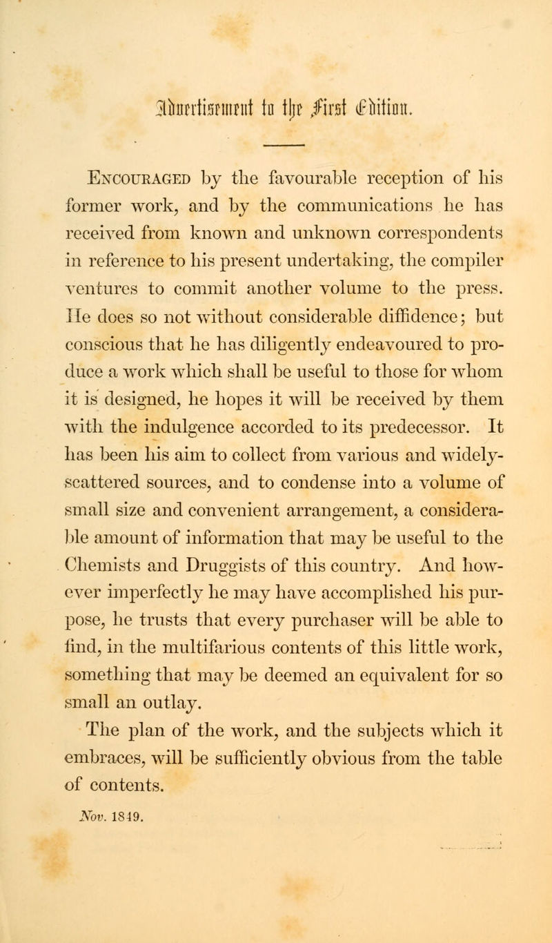 jltaifeumit to tjft fm\ iPMtimt. Encouraged by the favourable reception of his former work, and by the communications he has received from known and unknown correspondents in reference to his present undertaking, the compiler ventures to commit another volume to the press. He does so not without considerable diffidence; but conscious that he has diligently endeavoured to pro- duce a work which shall be useful to those for whom it is designed, he hopes it will be received by them with the indulgence accorded to its predecessor. It has been his aim to collect from various and widely- scattered sources, and to condense into a volume of small size and convenient arrangement, a consider a- ble amount of information that may be useful to the Chemists and Druggists of this country. And how- ever imperfectly he may have accomplished his pur- pose, he trusts that every purchaser will be able to rind, in the multifarious contents of this little work, something that may be deemed an equivalent for so small an outlay. The plan of the work, and the subjects which it embraces, will be sufficiently obvious from the table of contents. Nov. 1849.