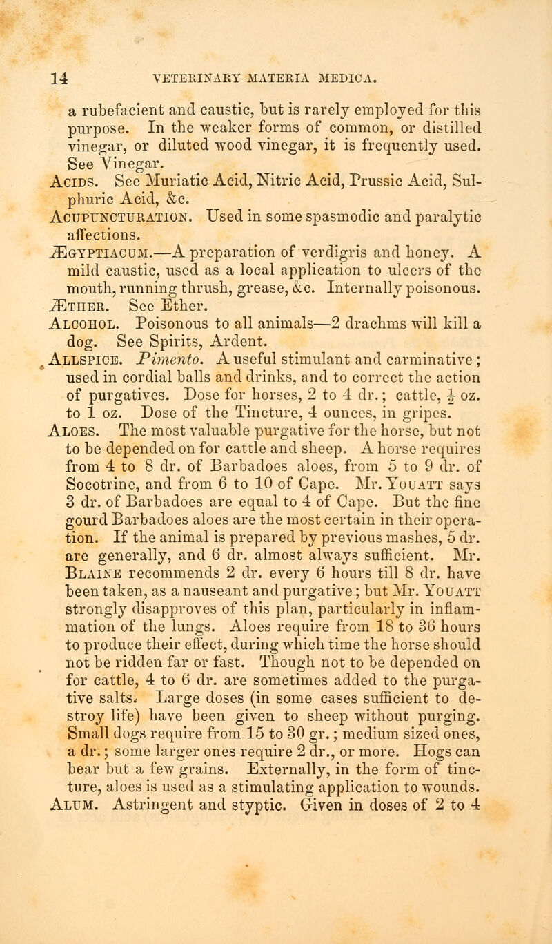 a rubefacient and caustic, but is rarely employed for this purpose. In the weaker forms of common, or distilled vinegar, or diluted wood vinegar, it is frequently used. See Vinegar. Acids. See Muriatic Acid, Nitric Acid, Prussic Acid, Sul- phuric Acid, &c. Acupuncturation. Used in some spasmodic and paralytic affections. jEgyptiacum.—A preparation of verdigris and honey. A mild caustic, used as a local application to ulcers of the mouth, running thrush, grease, &c. Internally poisonous. ./Ether. See Ether. Alcohol. Poisonous to all animals—2 drachms will kill a dog. See Spirits, Ardent. Allspice. Pimento. A useful stimulant and carminative; used in cordial balls and drinks, and to correct the action of purgatives. Dose for horses, 2 to 4 dr.; cattle, J oz. to 1 oz. Dose of the Tincture, 4 ounces, in gripes. Aloes. The most valuable purgative for the horse, but not to be depended on for cattle and sheep. A horse requires from 4 to 8 dr. of Barbadoes aloes, from 5 to 9 dr. of Socotrine, and from 6 to 10 of Cape. Mr. Youatt says 3 dr. of Barbadoes are equal to 4 of Cape. But the fine gourd Barbadoes aloes are the most certain in their opera- tion. If the animal is prepared by previous mashes, 5 dr. are generally, and 6 dr. almost always sufficient. Mr. Blaine recommends 2 dr. every 6 hours till 8 dr. have been taken, as a nauseant and purgative; but Mr. Youatt strongly disapproves of this plan, particularly in inflam- mation of the lungs. Aloes require from 18 to 36 hours to produce their effect, during which time the horse should not be ridden far or fast. Though not to be depended on for cattle, 4 to 6 dr. are sometimes added to the purga- tive salts* Large doses (in some cases sufficient to de- stroy life) have been given to sheep without purging. Small dogs require from 15 to 30 gr.; medium sized ones, a dr.; some larger ones require 2 dr., or more. Hogs can bear but a few grains. Externally, in the form of tinc- ture, aloes is used as a stimulating application to wounds. Alum. Astringent and styptic. Given in doses of 2 to 4