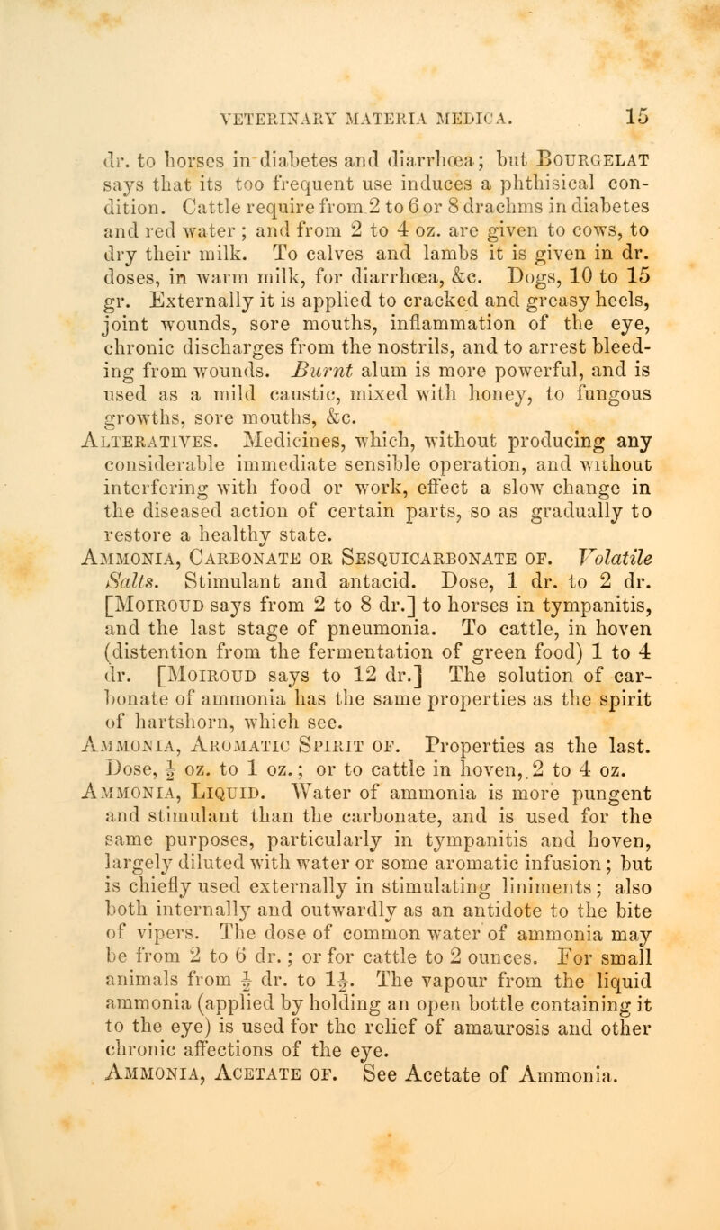 dr. to horses in diabetes and diarrhoea; but Bourgelat says that its too frequent use induces a phthisical con- dition. Cattle require from.2 to 6 or 8 drachms in diabetes and red water; and from 2 to 4 oz. are given to cows, to dry their milk. To calves and lambs it is given in dr. doses, in warm milk, for diarrhoea, &c. Dogs, 10 to 15 gr. Externally it is applied to cracked and greasy heels, joint wounds, sore mouths, inflammation of the eye, chronic discharges from the nostrils, and to arrest bleed- ing from wounds. Burnt alum is more powerful, and is used as a mild caustic, mixed with honey, to fungous growths, sore mouths, &c. Alteratives. Medicines, which, without producing any considerable immediate sensible operation, and without interfering with food or work, effect a slow change in the diseased action of certain parts, so as gradually to restore a healthy state. Ammonia, Carbonate or Sesquicarbonate of. Volatile Salts. Stimulant and antacid. Dose, 1 dr. to 2 dr. [Moiroud says from 2 to 8 dr.] to horses in tympanitis, and the last stage of pneumonia. To cattle, in hoven (distention from the fermentation of green food) 1 to 4 dr. [Moiroud says to 12 dr.] The solution of car- bonate of ammonia has the same properties as the spirit of hartshorn, which see. Ammonia, Aromatic Spirit of. Properties as the last. Dose, J oz. to 1 oz.; or to cattle in hoven,.2 to 4 oz. Ammonia, Liquid. Water of ammonia is more pungent and stimulant than the carbonate, and is used for the same purposes, particularly in tympanitis and hoven, largely diluted with water or some aromatic infusion; but is chiefly used externally in stimulating liniments; also both internally and outwardly as an antidote to the bite of vipers. The dose of common water of ammonia may be from 2 to 6 dr.; or for cattle to 2 ounces. For small animals from J dr. to 1J. The vapour from the liquid ammonia (applied by holding an open bottle containing it to the eye) is used for the relief of amaurosis and other chronic affections of the eye. Ammonia, Acetate of. See Acetate of Ammonia.