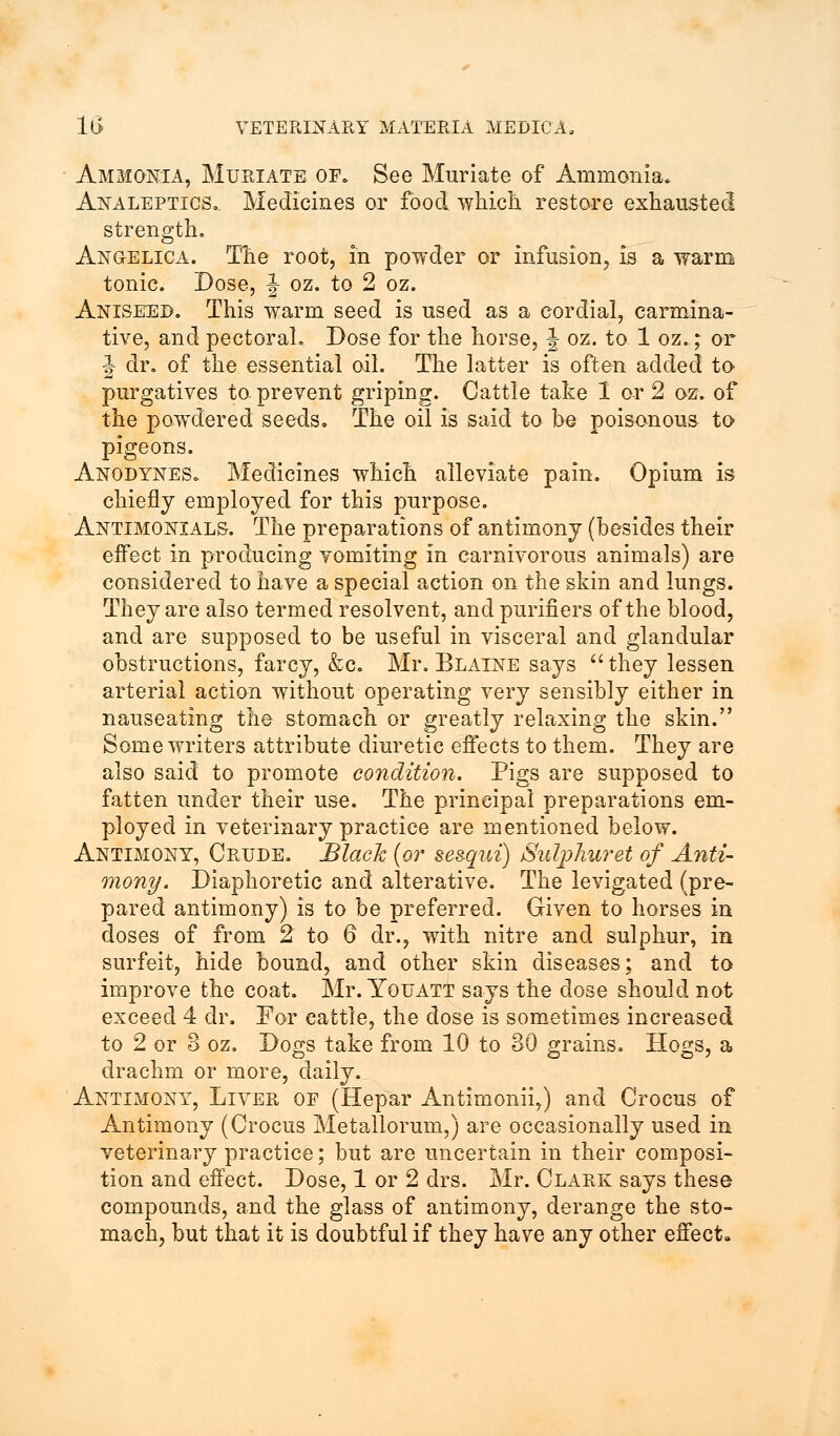 Ammonia, Muriate op. See Muriate of Ammonia. Analeptics,. Medicines or food which restore exhausted strength, Angelica. The root, in powder or infusion, is a warm tonic. Dose, J oz. to 2 oz. Aniseed. This warm seed is used as a cordial, carmina- tive, and pectoral. Dose for the horse, \ oz. to 1 oz.; or J- dr. of the essential oil. The latter is often added to purgatives to prevent griping. Cattle take 1 or 2 oz. of the powdered seeds. The oil is said to be poisonous to pigeons. Anodynes. Medicines which alleviate pain. Opium is chiefly employed for this purpose. Antimonials. The preparations of antimony (besides their effect in producing vomiting in carnivorous animals) are considered to have a special action on the skin and lungs. They are also termed resolvent, and purifiers of the blood, and are supposed to be useful in visceral and glandular obstructions, farcy, &c. Mr. Blaine says they lessen arterial action without operating very sensibly either in nauseating the stomach or greatly relaxing the skin. Some writers attribute diuretic effects to them. They are also said to promote condition. Pigs are supposed to fatten under their use. The principal preparations em- ployed in veterinary practice are mentioned below. Antimony, Crude. Black (or ses-qui) Sulphuret of Anti- mony. Diaphoretic and alterative. The levigated (pre- pared antimony) is to be preferred. Given to horses in doses of from 2 to 6 dr., with nitre and sulphur, in surfeit, hide bound, and other skin diseases; and to improve the coat. Mr. Youatt says the dose should not exceed 4 dr. For cattle, the dose is sometimes increased to 2 or 3 oz. Dogs take from 10 to 30 grains. Hogs, a drachm or more, daily. Antimony, Liver of (Hepar Antimonii,) and Crocus of Antimony (Crocus Metallorum,) are occasionally used in veterinary practice; but are uncertain in their composi- tion and effect. Dose, 1 or 2 drs. Mr. Clark says these compounds, and the glass of antimony, derange the sto- mach, but that it is doubtful if they have any other effect.