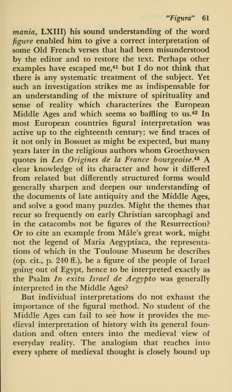 mania, LXIII) his sound understanding of the word figure enabled him to give a correct interpretation of some Old French verses that had been misunderstood by the editor and to restore the text. Perhaps other examples have escaped me,41 but I do not think that there is any systematic treatment of the subject. Yet such an investigation strikes me as indispensable for an understanding of the mixture of spirituality and sense of reality which characterizes the European Middle Ages and which seems so baffling to us.42 In most European countries figural interpretation was active up to the eighteenth century; we find traces of it not only in Bossuet as might be expected, but many years later in the religious authors whom Groethuysen quotes in Les Origines de la France bourgeoises A clear knowledge of its character and how it differed from related but differently structured forms would generally sharpen and deepen our understanding of the documents of late antiquity and the Middle Ages, and solve a good many puzzles. Might the themes that recur so frequently on early Christian sarcophagi and in the catacombs not be figures of the Resurrection? Or to cite an example from Male's great work, might not the legend of Maria Aegyptiaca, the representa- tions of which in the Toulouse Museum he describes (op. cit., p. 240 ff.), be a figure of the people of Israel going out of Egypt, hence to be interpreted exactly as the Psalm In exitu Israel de Aegypto was generally interpreted in the Middle Ages? But individual interpretations do not exhaust the importance of the figural method. No student of the Middle Ages can fail to see how it provides the me- dieval interpretation of history with its general foun- dation and often enters into the medieval view of everyday reality. The analogism that reaches into every sphere of medieval thought is closely bound up