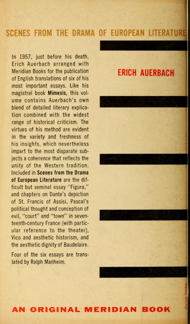 ERICH AUERBACH SCENES FROM THE DRAMA OF EUROPEAN UTERATUR In 1957, just before his death, Erich Auerbach arranged with Meridian Books for the publication of English translations of six of his most important essays. Like his magistral book Mimesis, this vol- ume contains Auerbach's own blend of detailed literary explica- tion combined with the widest range of historical criticism. The virtues of his method are evident in the variety and freshness of his insights, which nevertheless impart to the most disparate sub- jects a coherence that reflects the unity of the Western tradition. Included in Scenes from the Drama of European Literature are the dif- ficult but seminal essay Figura, and chapters on Dante's depiction of St. Francis of Assisi, Pascal's political thought and conception of evil, court and town in seven- teenth-century France (with partic- ular reference to the theater), Vico and aesthetic historism, and the aesthetic dignity of Baudelaire. Four of the six essays are trans- lated by Ralph Manheim. AN ORIGINAL MERIDIAN BOOK