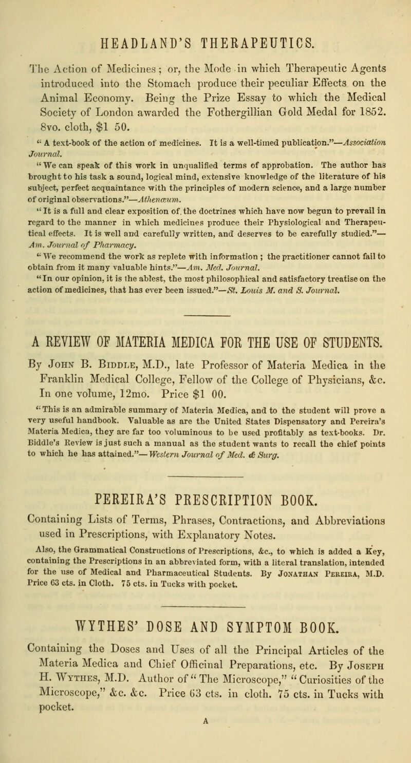 HEADLAND'S THERAPEUTICS. The Action of Medicines; or, the Mode in which Therapeutic Agents introduced into the Stomach produce their peculiar Effects on the Animal Economy. Being the Prize Essay to which the Medical Society of London awarded the Fothergillian Gold Medal for 1852. 8vo. cloth, $1 50. <; A text-book of the action of medicines. It is a well-timed publication.—Association Journal. We can speak of this work in unqualified terms of approbation. The author has brought to his task a sound, logical mind, extensive knowledge of the literature of his subject, perfect acquaintance with the principles of modern science, and a large number of original observations.—Athenaeum.  It is a full and clear exposition of. the doctrines which hare now begun to prevail in regard to the manner in which medicines produce their Physiological and Therapeu- tical effects. It is well and carefully written, and deserves to be carefully studied.— Am. Journal of Pharmacy. '• AVe recommend the work as replete with information ; the practitioner cannot fail to obtain from it many valuable hints.—Am. Med. Journal. In our opinion, it is the ablest, the most philosophical and satisfactory treatise on the action of medicines, that ha3 ever been issued.—,S?. Louis M. and 8. Journal. A REVIEW OF MATERIA MEDICA FOR THE USE OF STUDENTS. By John B. Biddle, M.D., late Professor of Materia Medica in the Franklin Medical College, Fellow of the College of Physicians, &c. In one volume, 12mo. Price $1 00. ': This is an admirable summary of Materia Medica, and to the student will prove a very useful handbook. Valuable as are the United States Dispensatory and Pereira's Materia Medica, they are far too voluminous to be used profitably as text-books. Dr. Biddle's Review is just such a manual as the student wants to recall the chief points to which he has attained.— Western Journal of Med. & Surg. PEREIRA'S PRESCRIPTION BOOK. Containing Lists of Terms, Phrases, Contractions, and Abbreviations used in Prescriptions, with Explanatory Notes. Also, the Grammatical Constructions of Prescriptions, &c, to which is added a Key, containing the Prescriptions in an abbreviated form, with a literal translation, intended for the use of Medical and Pharmaceutical Students. By Jonathan Pereira, M.D. Price 63 cts. in Cloth. 75 cts. in Tucks with pocket. WYTHE8' DOSE AND SYMPTOM BOOK. Containing the Doses and Uses of all the Principal Articles of the Materia Medica and Chief Officinal Preparations, etc. By Joseph H. Wythes, M.D. Author of  The Microscope,  Curiosities of the Microscope, &c. &c. Price G3 cts. in cloth. 75 cts. in Tucks with pocket.
