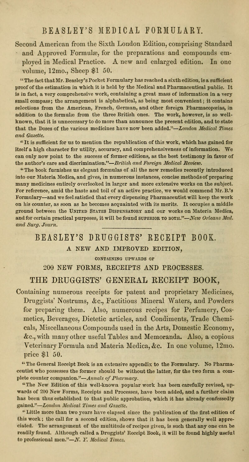Second American from the Sixth London Edition, comprising Standard • and Approved Formulas, for the preparations and compounds em- ployed in Medical Practice. A new and enlarged edition. In one volume, 12mo., Sheep $1 50.  The fact that Mr. Beasley's Pocket Formulary has reached a sixth edition, is a sufficient proof of the estimation in which it is held by the Medical and Pharmaceutical public. It is in fact, a very comprehensive work, containing a great mass of information in a very small compass; the arrangement is alphabetical, as being most convenient; it contains selections from the American, French, German, and other foreign Pharmacopoeias, in addition to the formulae from the three British ones. The work, however, is so well- known, that it is unnecessary to do more than announce the present edition, and to state that the Doses of the various medicines have now been added.—London Medical Times and Gazette.  It is sufficient for us to mention the republication of this work, which has gained for itself a high character for utility, accuracy, and comprehensiveness of information. We can only now point to the success of former editions, as the best testimony in favor of the author's care and discrimination.—British and Foreign Medical Review.  The book furnishes us elegant formulas of all the new remedies recently introduced into our Materia Medica, and gives, in numerous instances, concise methods of preparing many medicines entirely overlooked in larger and more extensive works on the subject. For reference, amid the haste and toil of an active practice, we would commend Mr. B.'s Formulary—and we feel satisfied that every dispensing Pharmaceutist will keep the work on his counter, as soon as he becomes acquainted with its merits. It occupies a middle ground between the United States Dispensatory and our works on Materia Medica, and for certain practical purposes, it will be found superior to both.—New Orleans Med. and Surg. Journ. BEASLEY'S DRUGGISTS' RECEIPT BOOK. A NEW AND IMPROVED EDITION, CONTAINING UPWARDS OF 200 NEW FORMS, RECEIPTS AND PROCESSES. THE DRUGGISTS' GENERAL RECEIPT BOOK, Containing numerous receipts for patent and proprietary Medicines, Druggists' Nostrums, &c, Factitious Mineral Waters, and Powders for preparing them. Also, numerous recipes for Perfumery, Cos- metics, Beverages, Dietetic articles, and Condiments, Trade Chemi- cals, Miscellaneous Compounds used in the Arts, Domestic Economy, &c, with many other useful Tables and Memoranda. Also, a copious Veterinary Formula and Materia Medica, &c. In one volume, 12mo. price $1 50.  The General Receipt Book is an extensive appendix to the Formulary. No Fbarma- ceutist who possesses the former should be without the latter, for the two form a com- plete counter companion.—Annals of Pharmacy. The New Edition of this well-known popular work has been carefully revised, up- wards of 200 New Forms, Receipts and Processes, have been added, and a further claim has been thus established to that public approbation, which it has already confessedly gained.—London Medical Times and Gazette. u Little more than two years have elapsed since the publication of the first edition of this work; the call for a second edition, shows that it bas been generally well appre- ciated. The arrangement of the multitude of recipes given, is such that any one can be readily found. Although called a Druggists' Receipt Book, it will be found highly useful to professional men.—N. 1. Medical Times.