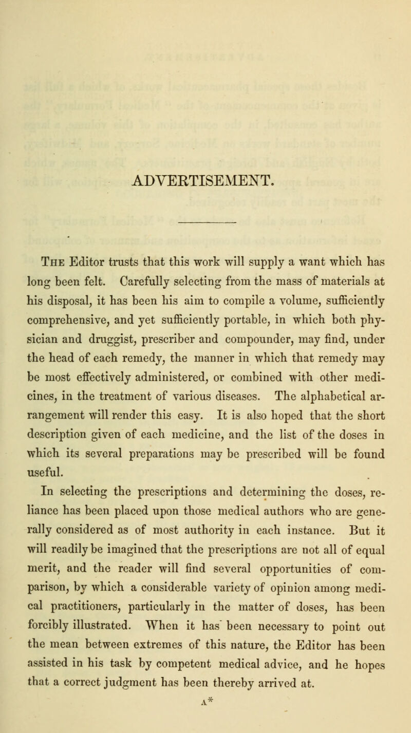 ADVERTISEMENT. The Editor trusts that this work will supply a want which has long been felt. Carefully selecting from the mass of materials at his disposal, it has been his aim to compile a volume, sufficiently comprehensive, and yet sufficiently portable, in which both phy- sician and druggist, prescriber and compounder, may find, under the head of each remedy, the manner in which that remedy may be most effectively administered, or combined with other medi- cines, in the treatment of various diseases. The alphabetical ar- rangement will render this easy. It is also hoped that the short description given of each medicine, and the list of the doses in which its several preparations may be prescribed will be found useful. In selecting the prescriptions and determining the doses, re- liance has been placed upon those medical authors who are gene- rally considered as of most authority in each instance. But it will readily be imagined that the prescriptions are not all of equal merit, and the reader will find several opportunities of com- parison, by which a considerable variety of opinion among medi- cal practitioners, particularly in the matter of doses, has been forcibly illustrated. When it has been necessary to point out the mean between extremes of this nature, the Editor has been assisted in his task by competent medical advice, and he hopes that a correct judgment has been thereby arrived at.