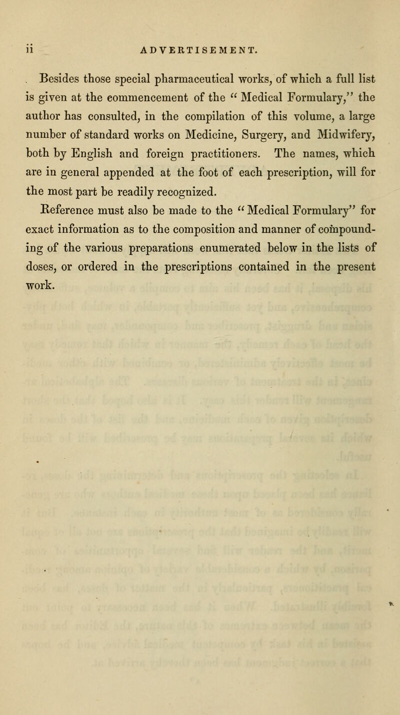 Besides those special pharmaceutical works, of which a full list is given at the commencement of the  Medical Formulary, the author has consulted, in the compilation of this volume, a large number of standard works on Medicine, Surgery, and Midwifery, both by English and foreign practitioners. The names, which are in general appended at the foot of each prescription, will for the most part be readily recognized. Reference must also be made to the  Medical Formulary for exact information as to the composition and manner of compound- ing of the various preparations enumerated below in the lists of doses, or ordered in the prescriptions contained in the present work.
