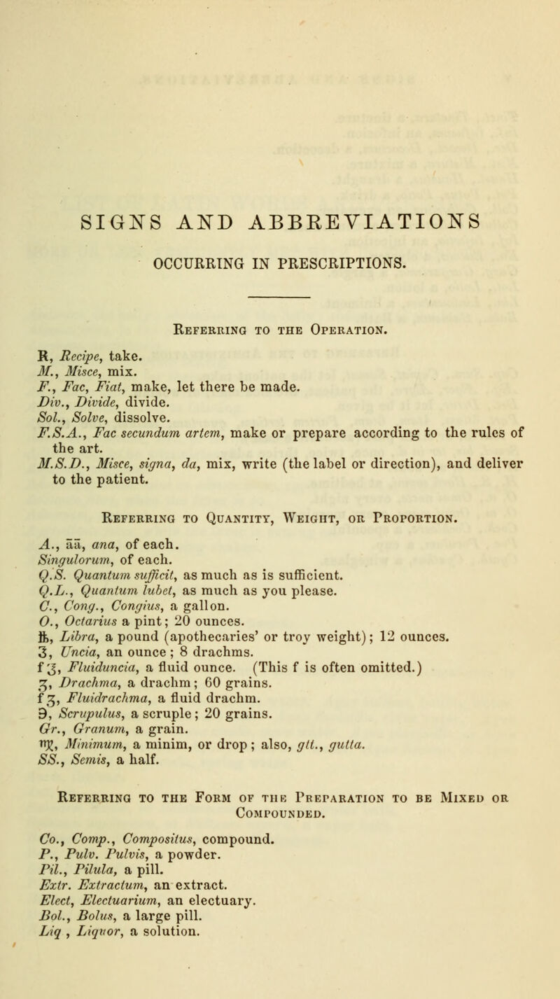 SIGNS AND ABBREVIATIONS OCCURRING IN PRESCRIPTIONS. Referring to the Operation. R, Recipe, take. 31., 31isce, mix. F., Fac, Fiat, make, let there be made. Div., Divide, divide. Sol., Solve, dissolve. F.S.A., Fac secundum artem, make or prepare according to the rules of the art. M.S.D., 3Iisce, signa, da, mix, write (the label or direction), and deliver to the patient. Referring to Quantity, Weight, or Proportion. A., aa, ana, of each. Singulorum, of each. Q.S. Quantum sufficit, as much as is sufficient. Q.L., Quantum lubet, as much as you please. C., Cong., Congius, a gallon. 0., Octarius a pint; 20 ounces. ft, Libra, a pound (apothecaries' or troy weight); 12 ounces. 3, Uncia, an ounce ; 8 drachms. f 3, Fluiduncia, a fluid ounce. (This f is often omitted.) %, Drachma, a drachm; 60 grains. f 3, Fluidrachma, a fluid drachm. B, Scrupulus, a scruple; 20 grains. Gr., Granum, a grain. n%, Minimum, a minim, or drop; also, gtt., gutta. SS., Semis, a half. Referring to the Form of tub Preparation to be Mixed or Compounded. Co., Comp., Composiius, compound. P., Pulv. Fulvis, a powder. PH., Filula, a pill. Extr. Extractum, an extract. Elect, Electuarium, an electuary. Bol., Bolus, a large pill. Liq , Liquor, a solution.