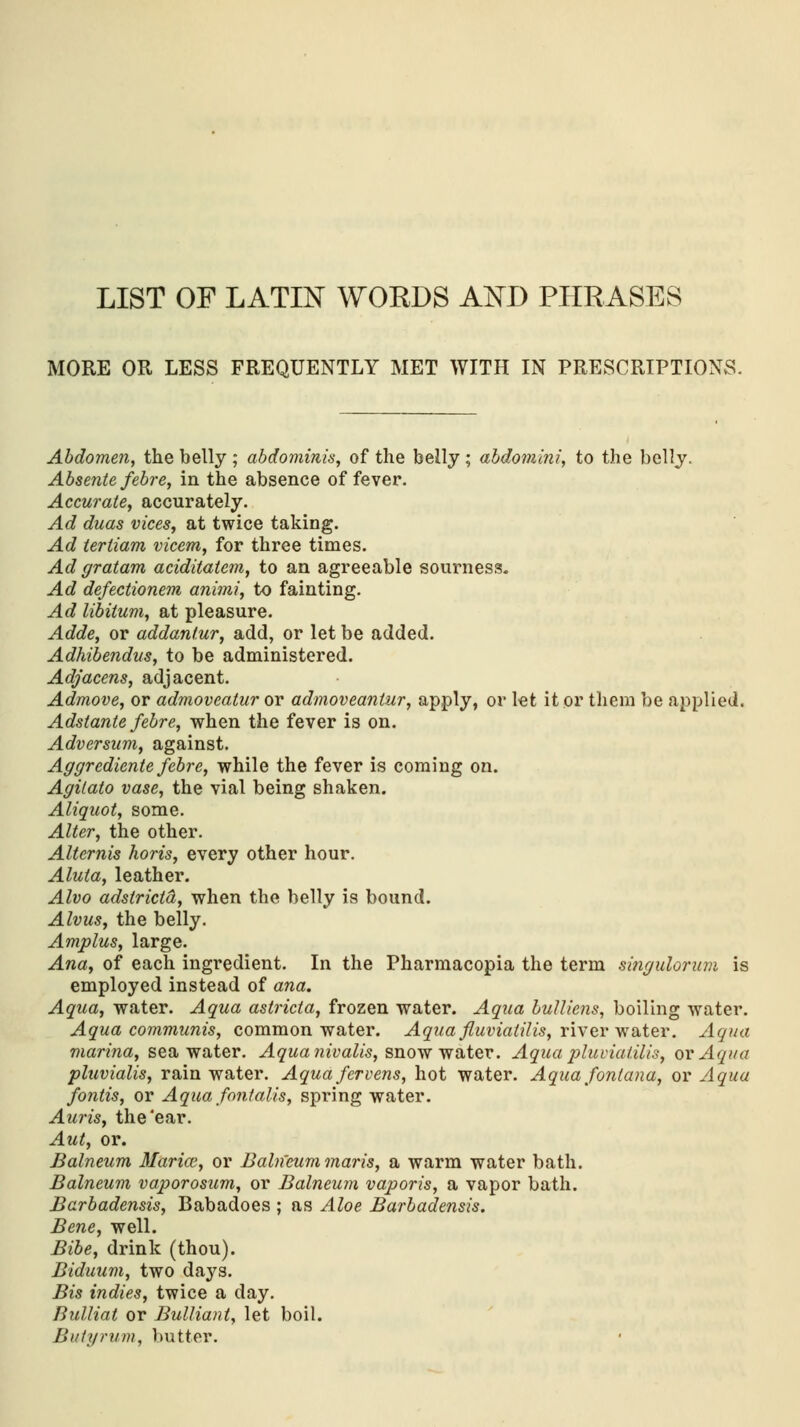 LIST OF LATIN WORDS AND PHRASES MORE OR LESS FREQUENTLY MET WITH IN PRESCRIPTIONS. Abdomen, the belly ; abdominis, of the belly ; abdomini, to the belly. Absente febre, in the absence of fever. Accurate, accurately. Ad duas vices, at twice taking. Ad tertiam vicem, for three times. Ad gratam aciditatem, to an agreeable sourness. Ad defectionem animi, to fainting. Ad libitum, at pleasure. Adde, or addantur, add, or let be added. Adhibendus, to be administered. Adjacens, adjacent. Admove, or admoveatur or admoveantur, apply, or let it or them be applied. Adstante febre, when the fever is on. Adversum, against. Aggrcdiente febre, while the fever is coming on. Agitato vase, the vial being shaken. Aliquot, some. Alter, the other. Alternis horis, every other hour. Alula, leather. Alvo adstricta, when the belly is bound. Alvus, the belly. Amplus, large. Ana, of each ingredient. In the Pharmacopia the term singulorum is employed instead of ana. Aqua, water. Aqua astricta, frozen water. Aqua bulliens, boiling water. Aqua communis, common water. Aqua fluviatilis, river water. Aqua marina, sea water. Aqua nivalis, snow water. Aqua pluviaiilis, or Aqua pluvialis, rain water. Aquafervens, hot water. Aqua fontana, or Aqua fontis, or Aqua fontalis, spring water. Auris, the'ear. Aut, or. Balneum Mariai, or Balneum maris, a warm water bath. Balneum vaporosum, or Balneum vaporis, a vapor bath. Barbadensis, Babadoes ; as Aloe Barbadensis. Bene, well. Bibe, drink (thou). Biduum, two days. Bis indies, twice a day. Bulliat or Bulliant, let boil. Bulyrum, butter.