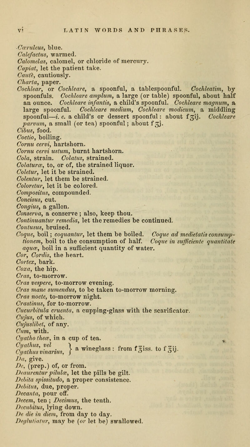 Cccnileus, blue. Calefactus, warmed. Calomelas, calomel, or chloride of mercury. Capiat, let the patient take. Caute, cautiously. Charta, paper. Cochlear, or Cochleare, a spoonful, a tablespoonful. Cochleatim, by spoonfuls. Cochleare amplum, a large (or table) spoonful, about half an ounce. Cochleare infantis, a child's spoonful. Cochleare magnum, a large spoonful. Cochleare medium, Cochleare modicum, a middling spoonful—i. e. a child's or dessert spoonful: about f gij. Cochleare parvum, a small (or tea) spoonful; about fsg. Cibus, food. Coctio, boiling. Cornu cervi, hartshorn. Cornu cervi ustum, burnt hartshorn. Cola, strain. Colatus, strained. Colaturai, to, or of, the strained liquor. Coletur, let it be strained. Colentur, let them be strained. Coloretur, let it be colored. Compositus, compounded. Concisus, cut. Congius, a gallon. Conserva, a conserve; also, keep thou. Continuantur remedia, let the remedies be continued. Contusus, bruised. Cogue, boil; coguanlur, let them be boiled. Cogue ad medietatis consump- tionem, boil to the consumption of half. Cogue in suffitiente guantitate aguce, boil in a sufficient quantity of water. Cor, Cordis, the heart. Cortex, bark. Coxa, the hip. Cras, to-morrow. Cras vespere, to-morrow evening. Cras mane sumendus, to be taken to-morrow morning. Cras node, to-morrow night. Crastinus, for to-morrow. Cucurbitula cruenta, a cupping-glass with the scarificator. Cujus, of which. Cujuslibet, of any. Cum, with. Cyatho thece, in a cup of tea. Cyalhus, vel ) . , „ <,~. , /.~.. Cgathusvinarius, } a ™eSlass : frora '#«■ to f Jy. J)a, give. Be, (prep.) of, or from. Deaurentur pilula.', let the pills be gilt. Debita spissiiudo, a proper consistence. Debitus, due, proper. Decanta, pour off. Decern, ten ; Decimus, the tenth. Decubitus, lying down. I)e die in diem, from day to day. De.glutiat)ir, may be (or let be) swallowed.