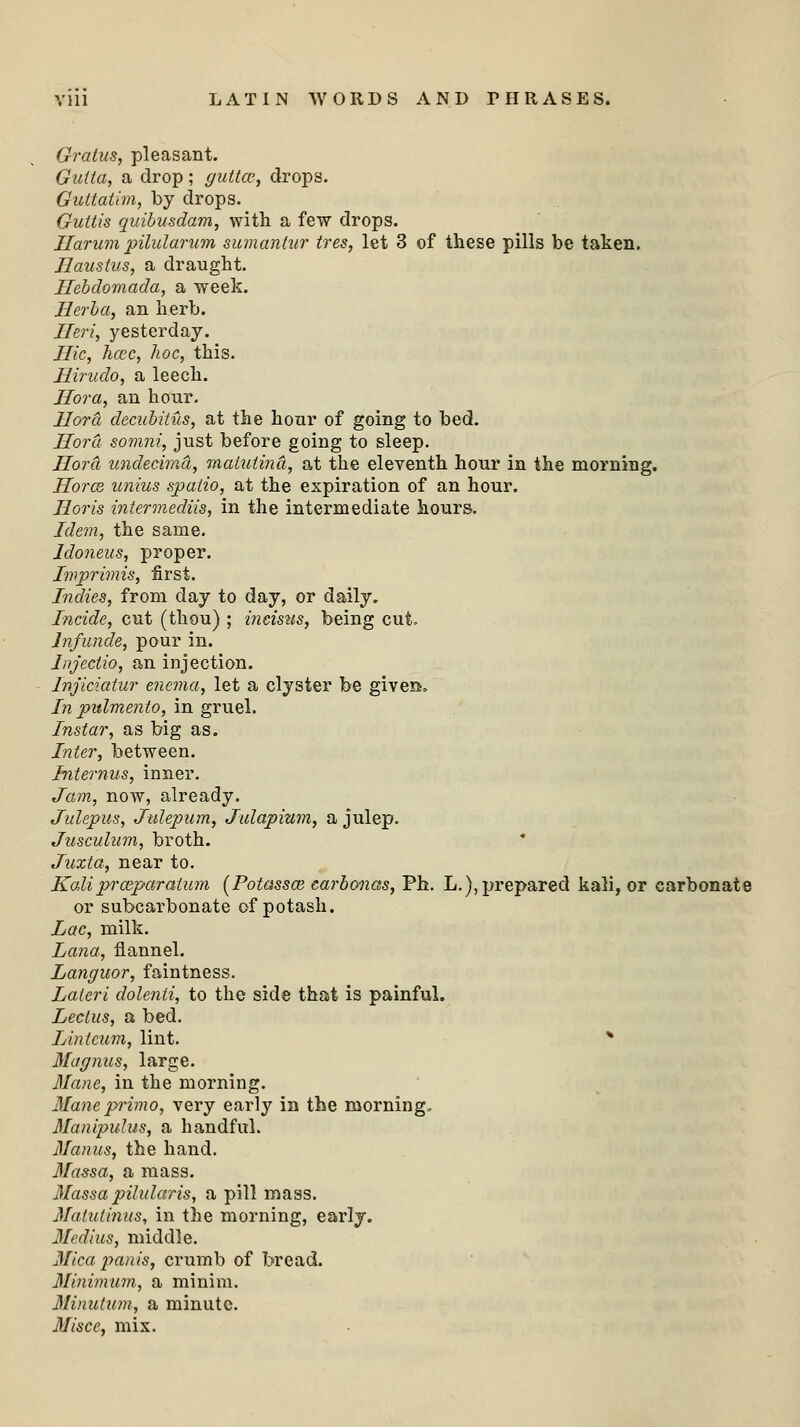 Gratus, pleasant. Gutta, a drop; gutto?, drops. Guttatim, by drops. Guttis quibusdam, with a few drops. Ilarum pilularum sumanlur tres, let 3 of these pills be taken. Ilaustus, a draught. Ilebdomada, a week. Ilerba, an herb. Ileri, yesterday. Hie, haic, hoc, this. Hirudo, a leech. Ilora, an hour. Hord decubitus, at the hour of going to bed. Hord somni, just before going to sleep. Hora undecimd, matuiind, at the eleventh hour in the morning. Hotcb unius spatio, at the expiration of an hour. Horis intermediis, in the intermediate hours. Idem, the same. Idoneus, proper. Imprimis, first. Indies, from day to day, or daily. Incide, cut (thou) ; incisus, being cut. Jnfunde, pour in. lnjectio, an injection. Injiciatur enema, let a clyster be given. In pulmento, in gruel. Instar, as big as. Inter, between. Internus, inner. Jam, now, already. Julepus, Julepum, Julapium, a julep. Jusculum, broth. Juzta, near to. Kali praipar alum (Potassai carbonas, Ph. L.), prepared kali, or carbonatt or subcarbonate of potash. Lac, milk. Lana, flannel. Languor, faintness. Lateri dolenli, to the side that is painful. Leclus, a bed. Linteum, lint. * Magnus, large. Mane, in the morning. Maneprimo, very early in the morning, Manipulus, a handful. Manus, the hand. 3Iassa, a mass. 3Iassa pilularis, a pill mass. Matutinus, in the morning, early. Medius, middle. Mica panis, crumb of bread. Minimum, a minim. Minutum, a minute. Miscc, mix.