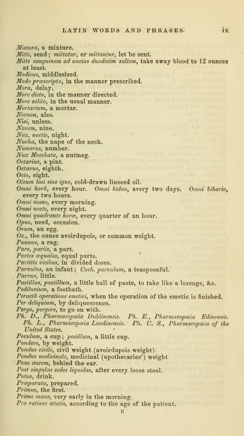 Mistura, a mixture. Mitte, send; mittatur, or mittanlur, let be sent. Mitte sanguinem ad uncias duodecim saltern, take away blood to 12 ounces at least. Modicus, middlesized. Modo prcescripto, in the manner prescribed. Mora, delay. More dicto, in the manner directed. More solilo, in the usual manner. Morlarium, a mortar. Necnon, also. Nisi, unless. Govern, nine. Nox, noctis, night. Nucha, the nape of the neck. Numerus, number. Nux Moschata, a nutmeg. Octarius, a pint. Octavus, eighth. Octo, eight. Oleum lini sine igne, cold-drawn linseed oil. Omni hord, every hour. Omni biduo, every two days. Omni bihorio, every two hours. Omni mane, every morning. Omni node, every night. Omni quadrante horce, every quarter of an hour. Opus, need, occasion. Ovum, an egg. Oz., the ounce avoirdupois, or common weight. Pannus, a rag. Pars, partis, a part. Partes cequales, equal parts. Partitis vicibus, in divided doses. Parvulus, an infant; Coch. parvulum, a teaspoonful. Parvus, little. Pastillus, pastillum, a little ball of paste, to take like a lozenge, &c. Pediluvium, a footbath. Peracld operatione emetici, when the operation of the emetic is finished. Per deliquium, by deliquescence. Pergo, pergere, to go on with. Ph. D., Pharmacopoeia Dublinensis. Ph. E., Pharmacopoeia Edinensis. Ph. L., Pharmacopoeia Lo?idincnsis. Ph. U. S., Pharmacopoeia of the United States. Poculum, a cup; pocillum, a little cup. Pondere, by weight. Pcndus civile, civil weight (avoirdupois weight). Pondus medicinale, medicinal (apothecaries') weight Pone aurem, behind the ear. Post singulas sedes liquidas, after every loose stool. Potus, drink. Prceparata, prepared. Primus, the first. Primo mane, very early in the morning. Pro ratione aitatis, according to the age of the patient. B