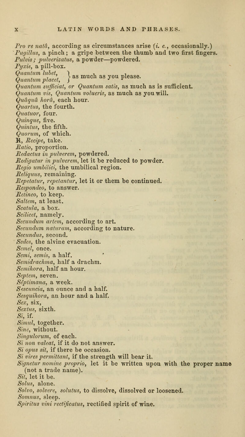 Pro re natct, according as circumstances arise (i. e., occasionally.) 'Pugillus, a pinch ; a gripe between the thumb and two first fingers. Pulvis ; pulverizatus, a powder—powdered. Pyxis, a pill-box. Quantum lubet, ) •■ ■, X . j * > as much as you please. Quantum placet, J J r Quantum suffieiat, or Quantum satis, as much as is sufficient. Quantum vis, Quantum volueris, as much as you will. Qudqua horct, each hour. Quartus, the fourth. Quaiuor, four. Quinque, five. Quintus, the fifth. Quorum, of which. R, Recipe, take. Ratio, proportion. Redaclus in pulverem, powdered. Redigatur in pulverem, let it be reduced to powder. Regio umbilici, the umbilical region. Reliquus, remaining. Repetatur, repetantur, let it or them be continued. Respondeo, to answer. Retineo, to keep. Saltern, at least. Scatula, a box. Scilicet, namely. Secundum artem, according to art. Secundum naturam, according to nature. Secundus, second. Sedcs, the alvine evacuation. Semel, once. Semi, semis, a half. Semidrachma, half a drachm. Semihora, half an hour. Septem, seven. Scptimana, a week. Sescuncia, an ounce and a half. Sesquihora, an hour and a half. Sex, six, Sexlus, sixth. Si, if. Sirnul, together. Sine, without. Singulorum, of each. Si non valeat, if it do not answer. Si opus sit, if there be occasion. Si vires permittant, if the strength will bear it. Signetur nomine proprio, let it be written upon with the proper name (not a trade name). Sit, let it be. Solus, alone. Solvo, solvere, solutus, to dissolve, dissolved or loosened. Somnus, sleep. Spiriius vini rectificatus, rectified spirit of wine.