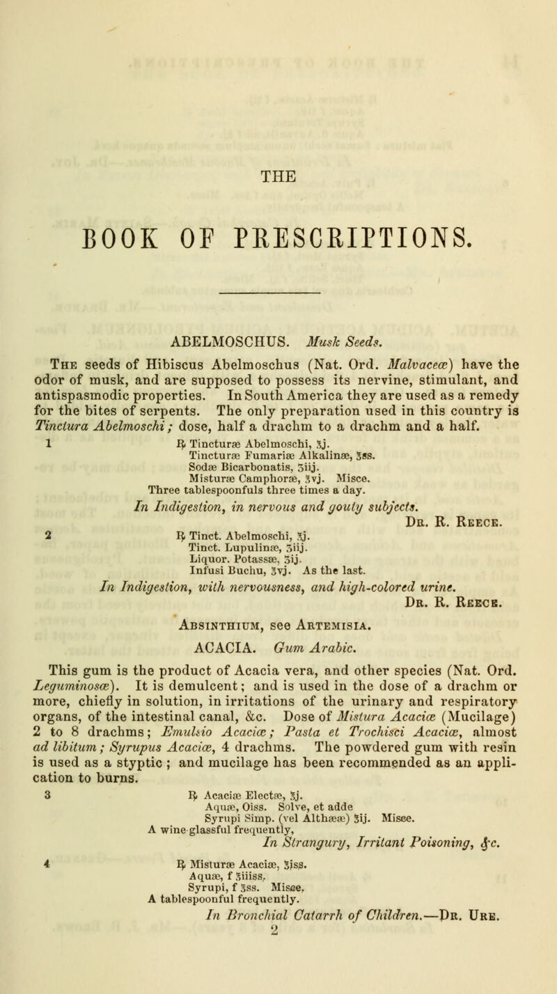 THE BOOK OF PRESCRIPTIONS. ABELMOSCHUS. Musk Seeds. The seeds of Hibiscus Abelmoschus (Nat. Ord. Malvaceae) have the odor of musk, and are supposed to possess its nervine, stimulant, and antispasmodic properties. In South America they are used as a remedy for the bites of serpents. The only preparation used in this country is Tinciura Abelmoschi; dose, half a drachm to a drachm and a half. 1 B? Tincturas Abelmoschi, 3j. Tincturas Fumarias Alkalinae, Sss. Sodas Bicarbonatis, 5iij- Misturas Camphorae, 3vj. Misce. Three tablespoonfuls three times a day. In Indigestion, in nervous and gouty subjects. Dr. R. Reeck. 2 B, Tinct. Abelmoschi, 3j. Tinct. Lupulinae, 3iij. Liquor. Potassae, 5ij. Infusi Buchu, Svj. As the last. In Indigestion, with nervousness, and high-colored urine. Dr. R. Reece. Absinthium, see Artemisia. ACACIA. Gum Arabic. This gum is the product of Acacia vera, and other species (Nat. Ord. Leguminosce). It is demulcent; and is used in the dose of a drachm or more, chiefly in solution, in irritations of the urinary and respiratory organs, of the intestinal canal, &c. Dose of Mistura Acacice (Mucilage) 2 to 8 drachms; Emuhio Acacice; Pasta et Trochisci Acacice, almost ad libitum; Syrupus Acacice, 4 drachms. The powdered gum with resin is used as a styptic ; and mucilage has been recommended as an appli- cation to burns. 3 By Acacias Electas, gj. Aquae, Oiss. Solve, et adde Syrupi Simp, (vel Althaeas) 5ij. Misce. A wine glassful frequently, In Strangury, Irritant Poisoning, $c. 4 ^ Misturae Acaciae, Sjss. Aquas, f Siiiss, Syrupi, f 3ss. Misce. A tablespoonful frequently. In Bronchial Catarrh of Children.—Pr. Ure.