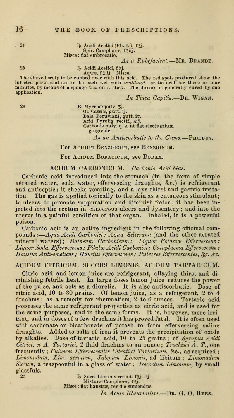 - 24 3. Acidi Acetici (Ph. L.), f gj. Spir. Camphorge, f Siij. Misce: fiat embrocatio. As a Rubefacient.—Mr. Brande. 25 I£ Acidi Acetici, f 5j. Aquae, f 3i'j- Misce. The shaved scalp to be rubbed over with this acid. The red spots produced show the infected parts, and are to be each wet with undiluted acetic acid for three or four minutes, by means of a sponge tied on a stick. The disease is generally cured by one application. In Tinea Capitis.—Dr. Wigan. 26 I$< Myrrhse pulv. 5j. 01. Cassia?, gutt. ij. Bals. Peruviani, gutt. iv. Acid. Pyrolig. rectif., 5ij. Carbonis pulv. q. s. ut fiat electuarium gingivale. , As an Antiscorbutic to the Gums.—Phcebus. For Acidum Benzoicum, see Benzoinum. For Acidum Boracicum, see Borax. ACIDUM CARBONICUM. Carbonic Acid Gas. Carbonic acid introduced into the stomach (in the form of simple aerated water, soda water, effervescing draughts, &c.) is refrigerant and antiseptic: it checks vomiting, and allays thirst and gastric irrita- tion. The gas is applied topically to the skin as a cutaneous stimulant; to ulcers, to promote suppuration and diminish foe tor; it has been in- jected into the rectum in cancerous ulcers and dysentery ; and into the uterus in a painful condition of that organ. Inhaled, it is a powerful poison. Carbonic acid is an active ingredient in the following officinal com- pounds:—Aqua Acidi Carbonici; Aqua Selterana (and the other aerated mineral waters); Balneum Carbonicum; Liquor Potassce Effervescens; Liquor Sodce Effervescens; Pilulce Acidi Carbonici; Cataplasma Effervescens ; Haustus Anti-emeticus ; Haustus Effervescens ; Pulveres Effervescentes, Sfic. §c. ACIDUM CITBJCUM. SUCCUS LIMONIS. ACIDUM TARTARICUM. Citric acid and lemon juice are refrigerant, allaying thirst and di- minishing febrile heat. In large doses lemon juice reduces the power of the pulse, and acts as a diuretic. It is also antiscorbutic. Dose of citric acid, 10 to 30 grains. Of lemon juice, as a refrigerant, 2 to 4 drachms ; as a remedy for rheumatism, 2 to 6 ounces. Tartaric acid possesses the same refrigerant properties as citric acid, and is used for the same purposes, and in the same forms. It is, however, more irri- tant, and in doses of a few drachms it has proved fatal. It is often used with carbonate or bicarbonate of potash to form effervescing saline draughts. Added to salts of iron it prevents the precipitation of oxide by alkalies. Dose of tartaric acid, 10 to 25 grains ; of Syrupus Acidi Citrici, et A. Tartarici, 2 fluid drachms to an ounce; TrochisciA. T., one frequently ; Pulveres Effervescentes Citratiet Tartarizati, &c, as required ; Limonadum, Lim. aeratum, Julepum Limonis, ad libitum; Limonadum Siccum, a teaspoonful in a glass of water; Decoctum Limonum, by small glassfuls. 27 J£ Succi Limonis recent. fSj—ij. Mistur.-v Camphors, f Sj- Misce: fiat haustus, ter die sumendus. In Acute Rheumatism.—Dr. G. 0. Rees.
