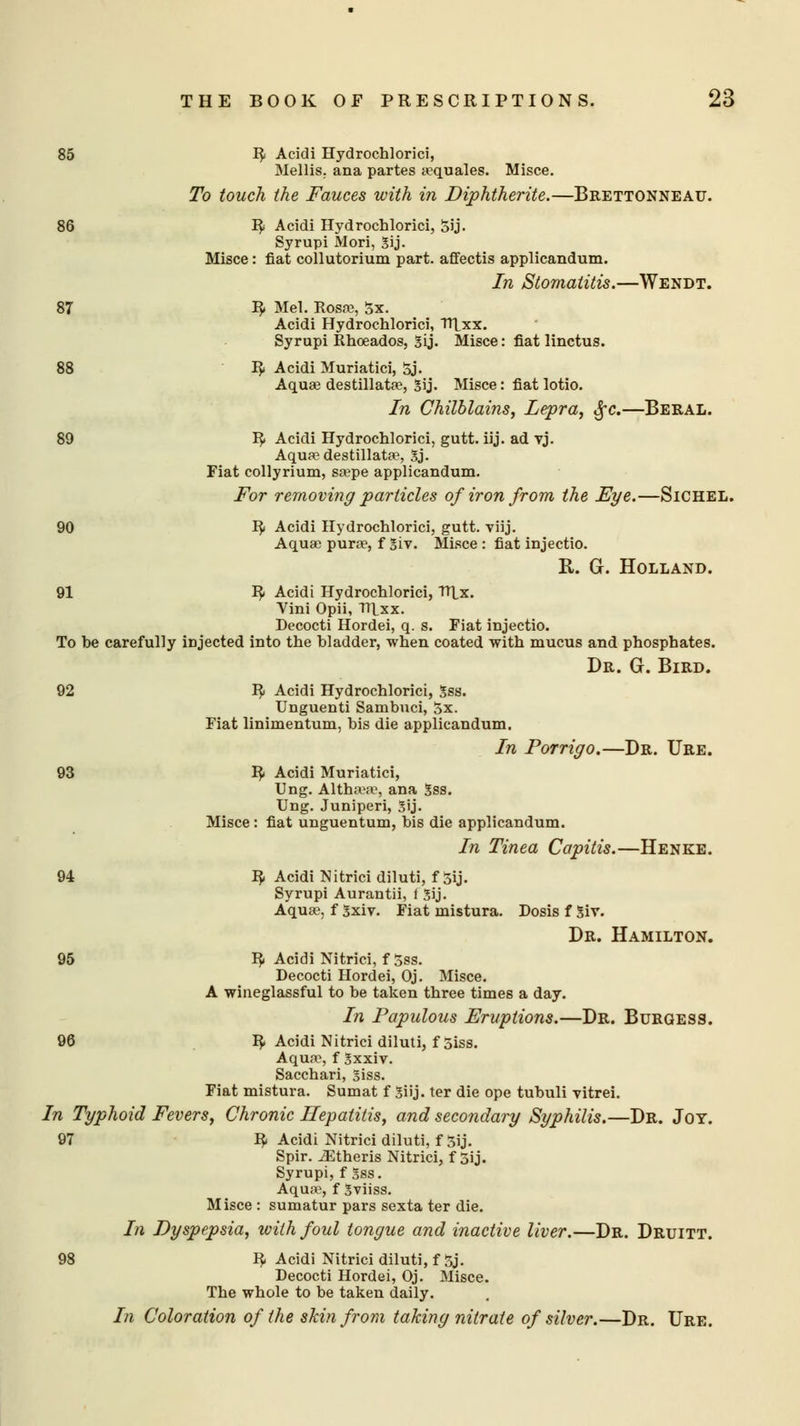 85 R Acidi Hydrochlorici, Mellis. ana partes aquales. Misce. To touch the Fauces with in Diphtherite.—Brettonneau. 86 R Acidi Hydrochlorici, Sij. Syrupi Mori, Sij. Misce: fiat collutorium part, affectis applicandum. In Stomatitis.—Wendt. 87 R Mel. Rosa?, 5x. Acidi Hydrochlorici, TJlxx. Syrupi Rhoeados, Sij. Misce: fiat linctus. 88 R Acidi Muriatici, 5j. Aqua destillata, Sij. Misce: fiat lotio. In Chilblains, Lepra, fyc.—Beral. 89 R Acidi Hydrochlorici, gutt. iij. ad vj. Aqua? destillata, Sj. Fiat collyrium, sape applicandum. For removing particles of iron from the Eye.—Sichel. 90 R Acidi Hydrochlorici, gutt. viij. Aquae purse, f Siv. Misce : fiat injectio. R. G. Holland. 91 R Acidi Hydrochlorici, VT\_x. Vini Opii, TT1_xx. Decocti Hordei, q. s. Fiat injectio. To he carefully injected into the hladder, when coated with mucus and phosphates. Dr. G. Bird. 92 R Acidi Hydrochlorici, Sss. Unguenti Sambuci, 5x. Fiat linimentum, bis die applicandum. In Porrigo.—Dr. Ure. 93 R< Acidi Muriatici, Ung. Althsese, ana Sss. Ung. Juniperi, Sij. Misce : fiat unguentum, bis die applicandum. In Tinea Capitis.—Henke. 94 R. Acidi Nitrici diluti, f Sij. Syrupi Aurantii, t Sij. Aqua;, f Sxiv. Fiat mistura. Dosis f Siv. Dr. Hamilton. 95 R Acidi Nitrici, f5ss. Decocti Hordei, Oj. Misce. A wineglassful to be taken three times a day. In Papulous Eruptions.—Dr. Burgess. 96 R Acidi Nitrici diluti, f 5iss. Aqua*, f Sxxiv. Sacchari, Siss. Fiat mistura. Sumat f Siij. ter die ope tubuli vitrei. In Typhoid Fevers, Chronic Hepatitis, and secondary Syphilis.—Dr. Joy. 97 R Acidi Nitrici diluti, f 5ij. Spir. Athens Nitrici, f 5ij. Syrupi, f Sss. Aqua, f Sviiss. Misce : sumatur pars sexta ter die. In Dyspepsia, with foul tongue and inactive liver.—Dr. Druitt. 98 R Acidi Nitrici diluti, f 5j. Decocti Hordei, Oj. Misce. The whole to be taken daily. In Coloration of the skin from taking nitrate of silver.—Dr. Ure.