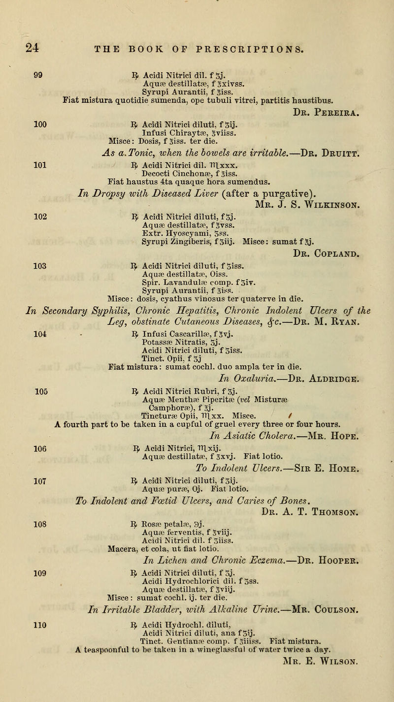 99 R. Acidi Nitrici dil. f 5j. Aquae destillatae, f gxivss. Syrupi Aurantii, f 3iss. Fiat mistura quotidie sumenda, ope tubuli vitrei, partitis haustibus. Dr. Pereira. 100 R- Acidi Nitrici diluti, f 3ij. Infusi Chiraytoe, gviiss. Misce: Dosis, f 3iss. ter die. As a. Tonic, when the bowels are irritable.—Dr. Drititt. 101 fy Acidi Nitrici dil. TUxxx. Decocti Cinchonae, f jiss. Fiat haustus 4ta quaque hora sumendus. In Dropsy with Diseased Liver (after a purgative). Mr. J. S. Wilkinson. 102 R. Acidi Nitrici diluti, f 5j. Aquae destillatae, f Svss. Extr. Hyoscyami, 5ss. Syrupi Zingiberis, f 5iij. Misce: sumat f 5j. Dr. Copland. 103 R- Acidi Nitrici diluti, fgiss. Aquae destillatae, Oiss. Spir. Lavandulae comp. f 5iv. Syrupi Aurantii, f gfes. Misce: dosis, cyathus vinosus ter quaterve in die. In Secondary Syphilis, Chronic Hepatitis, Chronic Indolent Ulcers of the Leg, obstinate Cutaneous Diseases, §c.—Dr. M. Ryan. 104 • R- Infusi Cascarillae, f Svj, Potassae Nitratis, 5j. Acidi Nitrici diluti, f 5iss. Tinct. Opii, f 3j Fiat mistura: sumat cocbl. duo ampla ter in die. In Ozaluria.—Dr. Aldridge. 105 R- Acidi Nitrici Rubri, f 3j. Aquae Menthae Piperitae (vel Misturae Camphorae), f gj. Tincturae Opii, TT|_xx. Misce. / A fourth part to be taken in a cupful of gruel every three or four hours. In Asiatic Cholera.—Mr. Hope. 106 R Acidi Nitrici, TTlxij. Aquae destillata1, f gxvj. Fiat lotio. To Indolent Ulcers.—Sir E. Home. 107 R Acidi Nitrici diluti, f 3ij. Aquae purae, Oj. Fiat lotio. To Indolent and Foetid Ulcers, and Caries of Bones. Dr. A. T. Thomson. 108 R- Rosae petala, 9j. Aquae ferventis, f Sviij. Acidi Nitrici dil. f 5iiss. Macera, et cola, ut fiat lotio. In Lichen and Chronic Eczema.—Dr. Hooper. 109 ^ Acidi Nitrici diluti, f 5j. Acidi Hydrochlorici dil. f 5ss. Aquae destillatae, f Sviij. Misce : sutnat cochl. ij. ter die. In Irritable Bladder, with Alkaline Urine.—Mr. Coulson. 110 R- Acidi Hydrocbl. diluti, Acidi Nitrici diluti, ana f 5ij. Tinct. Gentiana* comp. f Siiiss. Fiat mistura. A teaspoonful to be taken in a wineglassful of water twice a day. Mr. E. Wilson.