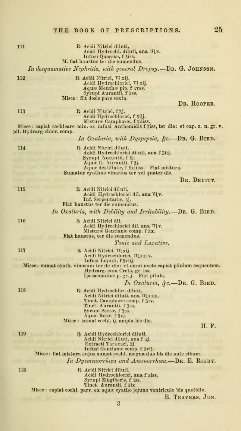 111 IJ. Acidi Nitrici diluti, Acidi Ilydroehl. diluti, ana TTlx. Infusi Quassia, f Siss. M. fiat haustus ter die sumendus. In desquamative Nephritis, with general Dropsy.—Dr. G. Johnson. 112 fy Acidi Nitrici, TTLxij. Acidi Hydrochlorici, TTLxij. Aqua? Mentha1 pip. f Svss. Syrupi Aurantii, f Sss. Misce : Sit dosis pars scxta. Dr. Hooper. 113 ty Acidi Nitrici, ffSj. Acidi Hydrochlorici, f 5iij. Mistura' Camphors, f Siiiss. Misce: capiat cochleare min. ex infusi Anthemidis f Siss, ter die: et cap. 0. n. gr. v. pil. Hydrarg-chlor. comp. In Oxaluria, with Dyspepsia, §c.—Dr. G. Bird. 114 fy Acidi Nitrici diluti, Acidi Hydrochlorici diluti, ana f 5iij. Syrupi Aurantii, f Xj. Aqua? fl. Aurantii, f 3j. Aqua? destillata>, f Sxiiiss. Fiat mistura. Sumatur cyathus vinarius ter vel quater die. Dr. Druitt. 115 I?. Acidi Nitrici diluti, Acidi Hydrochlorici dil. ana TTLv. Inf. Serpentaria', 3j- Fiat haustus ter die sumendus. In Oxaluria, ivith Debility and Irritability.—Dr. G. Bird. 116 3, Acidi Nitrici dil. Acidi Hydrochlorici dil. ana Til v. Mistura' Gentiana' comp. f 5x. Fiat haustus, ter die sumendus. Tonic and Laxative. 117 ty Acidi Nitrici, TTLxij. Acidi Hydrochlorici, TTLxxiv. Infusi Lupuli, f 3viij. Misce: sumat cyath. vinosum ter de die: et omni nocte capiat pilulam sequentem. Hydrarg. cum Creta, gr. iss. Ipecacuanha? p. gr. j. Fiat pilula. In Oxaluria, fyc.—Dr. G. Bird. 118 J^» Acidi Hydrochlor. diluti, Acidi Nitrici diluti, ana Tllxxx. Tinct. Camphora1 comp. f 3iv. Tinct. Aurantii. f 5ss. Syrupi Sarsas f Sss. Aqua- Rosa>, f Svj. Misce : sumat cochl. ij. ampla his die. H. F. 119 fy Acidi Hydrochlorici diluti, Acidi Nitrici diluti, ana f 5j. Extracti Taraxaci, Sj. Infusi Gentiana- comp. f Svij. Misce: fiat mistura cujus sumat cochl. magna duo bis die ante cibum. In Dysmenorrhea and Amenorrhea.—Dr. E. Rigby. 120 fy Acidi Nitrici diluti, Acidi Hydrochlorici, ana f 5iss. Syrupi Zingiberis, f Sss. Tinct. Aurantii, f 5ix. Misce : capiat cochl. parv. ex aqua? cyatho jcjuno ventriculo bis quotidie. B. Travkrs, Jun. 3