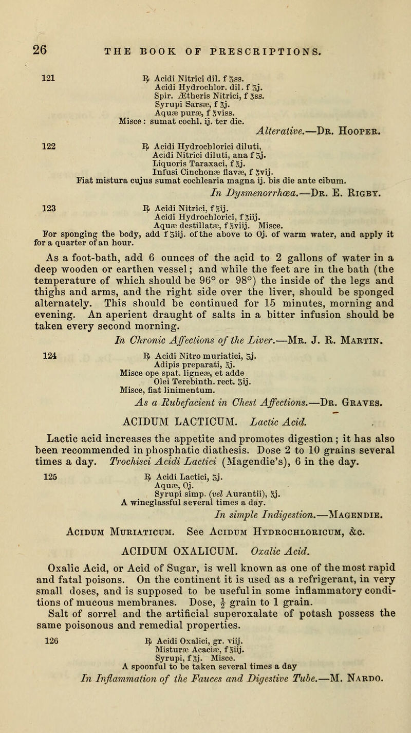 121 I£ Acidi Nitrici dil. f 3ss. Acidi Hydrochlor. dil. f 5j. Spir. JEtheris Nitrici, f Sss. Syrupi Sarsae, f 3j. Aquae purse, f gviss. Misce: sumat cochl. ij. ter die. Alterative.—Dr. Hooper. 122 IJ» Acidi Hydrocblorici diluti, Acidi Nitrici diluti, ana f 5j. Liquoris Taraxaci, f 3j. Infusi Cinchonae flavae, f Svij. Fiat mistura cujus sumat cochlearia magna ij. bis die ante cibum. In Dysmenorrhoea.—Dr. E. Rigby. 123 ty Acidi Nitrici, f gij. Acidi Hydrochlorici, f 3iij. Aquae destillatse, f Sviij. Misce. For sponging the body, add f 3iij. of the above to Oj. of warm water, and apply it for a quarter of an hour. As a foot-bath, add 6 ounces of the acid to 2 gallons of water in a deep wooden or earthen vessel; and while the feet are in the bath (the temperature of which should be 96° or 98°) the inside of the legs and thighs and arms, and the right side over the liver, should be sponged alternately. This should be continued for 15 minutes, morning and evening. An aperient draught of salts in a bitter infusion should be taken every second morning. In Chronic Affections of the Liver.—Mr. J. R. Martin. 124 fy Acidi Nitro muriatici, 5j. Adipis preparati, £j. Misce ope spat, lignea?, et adde Olei Terebinth, rect. 5ij. Misce, fiat linimentum. As a Rubefacient in Chest Affections.—Dr. Graves. ACIDUM LACTICUM. Lactic Acid. Lactic acid increases the appetite and promotes digestion ; it has also been recommended in phosphatic diathesis. Dose 2 to 10 grains several times a day. Trochisci Acidi Lactici (Magendie's), 6 in the day. 125 1$ Acidi Lactici, 5j. Aquae, Oj. Syrupi simp, (vel Aurantii), Sj. A wineglassful several times a day. In simple Indigestion.—Magendie. Acidum Muriaticum. See Acidum Hydrochloricum, &c. ACIDUM OXALICUM. Oxalic Acid. Oxalic Acid, or Acid of Sugar, is well known as one of the most rapid and fatal poisons. On the continent it is used as a refrigerant, in very small doses, and is supposed to be useful in some inflammatory condi- tions of mucous membranes. Dose, § grain to 1 grain. Salt of sorrel and the artificial superoxalate of potash possess the same poisonous and remedial properties. 126 1$ Acidi Oxalici, gr. viij. Misturse Acacia?, f Stij. Syrupi, f %j. Misce. A spoonful to be taken several times a day In Inflammation of the Fauces and Digestive Tube.—M. Nardo.