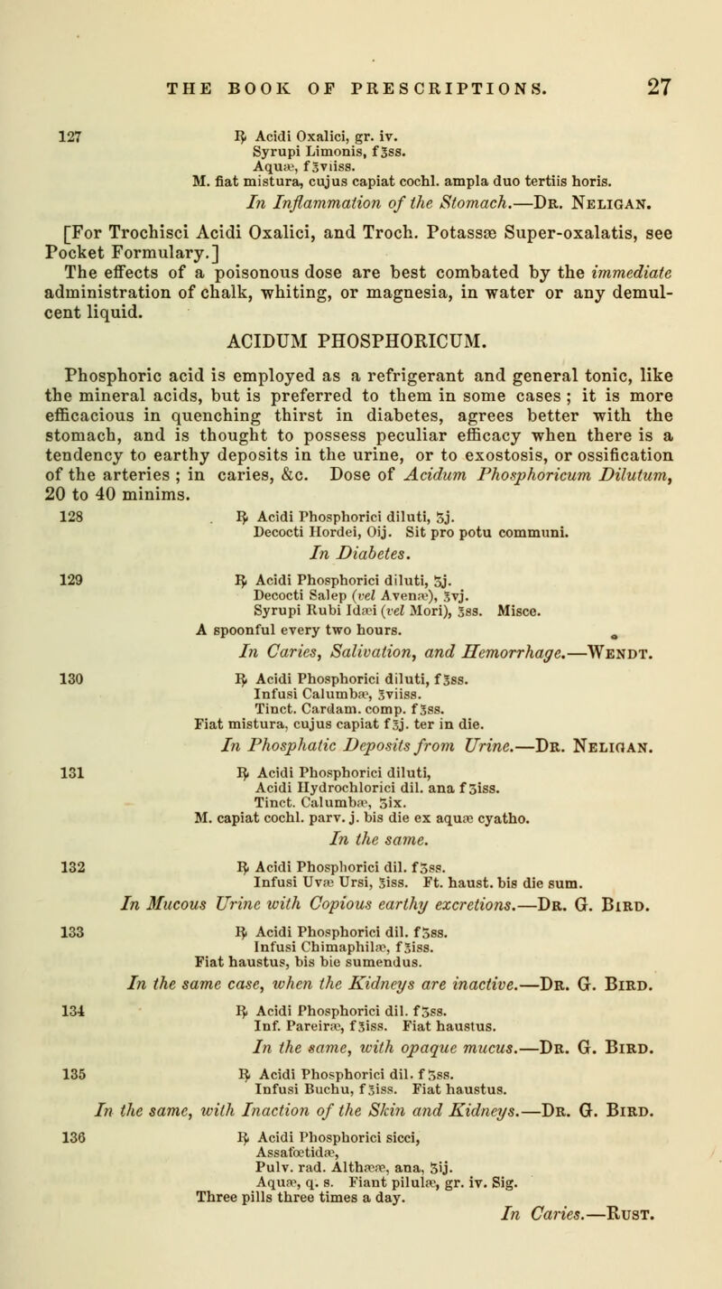 127 fy Acidi Oxalici, gr. iv. Syrupi Limonis, f Sss. Aqua, fgviiss. M. fiat mistura, cujus capiat cochl. ampla duo tertiis horis. In Inflammation of the Stomach.—Dr. Neligan. [For Trochisci Acidi Oxalici, and Troch. Potassse Super-oxalatis, see Pocket Formulary.] The effects of a poisonous dose are best combated by the immediate administration of chalk, whiting, or magnesia, in water or any demul- cent liquid. ACIDUM PHOSPHORICUM. Phosphoric acid is employed as a refrigerant and general tonic, like the mineral acids, but is preferred to them in some cases ; it is more efficacious in quenching thirst in diabetes, agrees better with the stomach, and is thought to possess peculiar efficacy when there is a tendency to earthy deposits in the urine, or to exostosis, or ossification of the arteries ; in caries, &c. Dose of Acidum Phosphoricum Dilutum, 20 to 40 minims. 128 I£ Acidi Phosphorici diluti, 5j. Decocti Hordei, Oij. Sit pro potu communi. In Diabetes. 129 1$. Acidi Phosphorici diluti, 5j. Decocti Salep (vel Aven.v), gvj. Syrupi Itubi Idsei (vel Mori), 5ss. Misce. A spoonful every two hours. 0 In Caries, Salivation, and Hemorrhage.—Wendt. 130 1$. Acidi Phosphorici diluti, f 3ss. Infusi Calumba1, Sviiss. Tinct. Cardam. comp. f Sss. Fiat mistura, cujus capiat f 5j. ter in die. In Phosphatic Deposits from Urine.—Dr. Neligan. 131 fy Acidi Phosphorici diluti, Acidi Hydrochlorici dil. ana f 5iss. Tinct. Calumba1, Six. M. capiat cochl. parv. j. bis die ex aqua? cyatho. In the same. 132 I}. Acidi Phosphorici dil. f 5ss. Infusi Uva Ursi, 5iss. Ft. haust. bis die sum. In Mucous Urine with Copious earthy excretions.—Dr. G. Bird. 133 ty Acidi Phosphorici dil. f 5ss. Infusi Chimaphila, f3iss. Fiat haustus, bis bie sumendus. In the same case, when the Kidneys are inactive.—Dr. G. Bird. 134 fy Acidi Phosphorici dil. f 5ss. Inf. Pareme, f Siss. Fiat haustus. In the same, with opaque mucus.—Dr. G. Bird. 135 1$. Acidi Phosphorici dil. f5ss. Infusi Buchu, f 5iss. Fiat haustus. In the same, with Inaction of the Skin and Kidneys.—Dr. G. Bird. 136 fy Acidi Phosphorici sicci, Assafoetida?, Pulv. rad. Althaw, ana, 5ij. Aqua?, q. s. Fiant pilula1, gr. iv. Sig. Three pills three times a day. In Caries.—Rust.