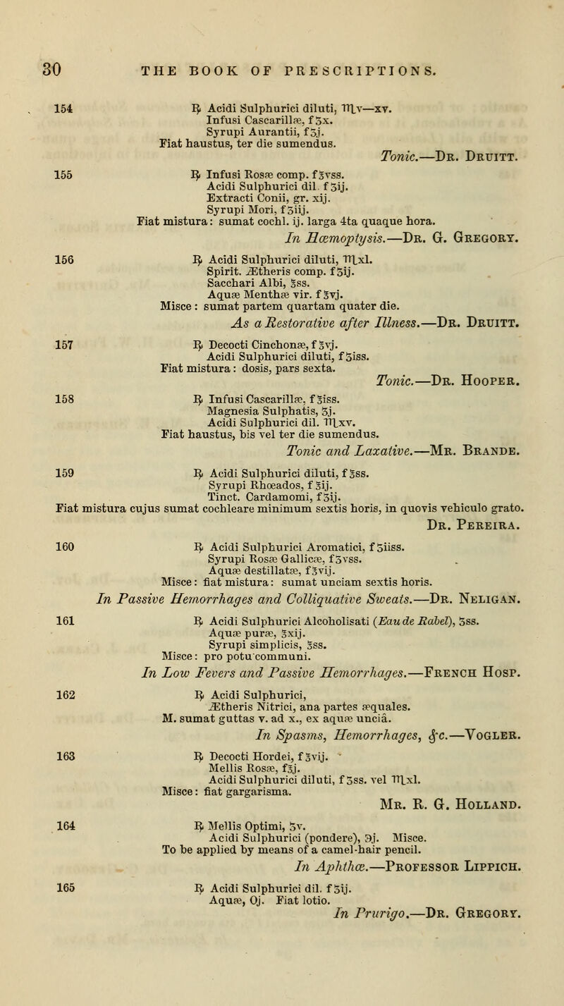 154 R Acidi Sulphurici diluti, Tltv- Infusi Cascarillas, f 5x. Syrupi Aurantii, f 5j. Fiat haustus, ter die sumendus. Tonic.—Dr. Druitt. 155 R< Infusi Rosas comp. f gvss. Acidi Sulphurici dil. f 5ij. Extracti Conii, gr. xij. Syrupi Mori, f 5iij. Fiat mistura: sumat cochl. ij. larga 4ta quaque hora. In Hcemoptysis.—Dr. G. Gregory. 156 IJ. Acidi Sulphurici diluti, Tltxl. Spirit. iEtheris comp. f 5ij. Sacchari Albi, gss. Aquas Menthas vir. f gvj. Misce : sumat partem quartam quater die. As a Restorative after Illness.—Dr. Druitt. 157 R Decocti Cinchonas, f^vj. Acidi Sulphurici diluti, f Siss. Fiat mistura: dosis, pars sexta. Tonic.—Dr. Hooper. 158 R Infusi Cascarillas, fgiss. Magnesia Sulphatis, 5j. Acidi Sulphurici dil. TTLxv. Fiat haustus, bis vel ter die sumendus. Tonic and Laxative.—Mr. Brande. 159 IJ. Acidi Sulphurici diluti, fgss. Syrupi Rhosados, f Sij. Tinct. Cardamomi, f 5ij. Fiat mistura cujus sumat cochleare minimum sextis horis, in quovis vehiculo grato. Dr. Pereira. 160 R Acidi Sulphurici Aromatici, f oiiss. Syrupi Rosa; Gallicas, f 5vss. Aquas destillatas, f Svij. Misce: fiat mistura: sumat unciam sextis horis. In Passive Hemorrhages and Colliquative Sweats.—Dr. Neligan. 161 R Acidi Sulphurici Alcoholisati (Eau de Rdbel), 5ss. Aquas puras, gxij. Syrupi simplicis, Sss. Misce: pro potucommuni. In Low Fevers and Passive Hemorrhages.—French Hosp. 162 R Acidi Sulphurici, iEtheris Nitrici, ana partes a^quales. M. sumat guttas v. ad x., ex aquas uncia. In Spasms, Hemorrhages, Sfc.—Vogler. 163 R Decocti Hordei, f gvij. ' Mellis Rosas, fgj. Acidi Sulphurici diluti, f 5ss. vel ITLxl. Misce: fiat gargarisma. Mr. R. G. Holland. 164 R Mellis Optimi, 5v. Acidi Sulphurici (pondere), 9j. Misce. To be applied by means of a camel-hair pencil. In Aphthce.—Professor Lippich. 165 R. Acidi Sulphurici dil. f 5ij. Aquas, Oj. Fiat lotio. In Prurigo.—Dr. Gregory.