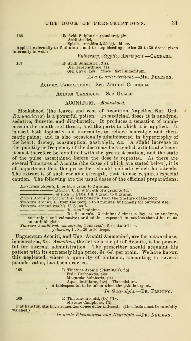 166 3> Acidi Sulphurici (pondere), Siv. Acidi Acetici, Spiritus rectificati, aa Ibij. Misce. Applied externally to foul ulcers, and to stop bleeding. Also 20 to 30 drops given internally in water. Vulnerary, Styptic, Astringent.—Campana. 167 1$. Acidi Sulphurici, 5iss. Olei Terebinthina?. 3ss. Olei Oliva?, 3iss. Misce: fiat linimentum. As a Counter-irritant.—Mr. Pearson. Acidum Tartaricum. See Acidum Citricum. Acidum Tannicum. See Gall^e. ACONITUM. Monkshood. Monkshood (the leaves and root of Aconitum Napellus, Nat. Ord. Ranunculaceoz) is a powerful poison. In medicinal doses it is anodyne, sedative, diuretic, and diaphoretic. It produces a sensation of numb- ness in the mouth and throat, and the parts to which it is applied. It is used, both topically and internally, to relieve neuralgic and rheu- matic pains; and is also occasionally administered in hypertrophy of the heart, dropsy, consumption, gastralgia, &c. A slight increase in the quantity or frequency of the dose may be attended with fatal effects ; it must therefore be exhibited with the greatest caution, and the state of the pulse ascertained before the dose is repeated. As there are several Tinctures of Aconite (the doses of which are stated below), it is of importance that the prescriber should indicate which he intends. The extract is of such variable strength, that its use requires especial caution. The following are the usual doses of the officinal preparations. Extractum Aconiti, L. or E., i grain to 2 grains. Alcohol. U. S. & P., |th of a grain to }d. f et siccum. Prus. Ph. 1 grain to 3 grains. Succus Aconiti (alcoholisatus) (less powerful than the tincture of the root). Tinctura Aconiti, L. (from the root), 5 to 9 minims, but chiefly for outward use. Tinctura Aconiti radicis, U. S., as L. D., 4 to 7 minims. Dr. Fleming's. 3 minims 3 times a day, as an anodyne, aneuralgic, and calmative; or 5 minims, repeated in not less than 4 hours as an antiphlogistic. Tinctura Aconiti rad. conccntrata, Turnbull's, for outward use. foliorum, U. S., 20 to 30 drops. Unguentum Aconiti, and Ung. Aconiti Ammoniati, are for outward use, in neuralgia, &c. Aconitina, the active principle of Aconite, is too power- ful for internal administration. The prescriber should acquaint his patient with its extremely high price, 3s. Qd. per grain. We have known this neglected, where a quantity of ointment, amounting to several pounds' value, has been ordered. 168 IJ, Tinctura Aconiti (Fleming's), f 5j. Soda? Carbonatis, 5iss. Magnesia? Sulphatis, Siss. Aqua? destillata?, f 3vj. Fiat mistura. A tablespoonful to be taken when the pain is urgent. In Gastralgia.—Dr. Fleming. 169 IJ, Tinctura? Aconiti, (D.) Tltv. Mistura? Camphora?, f Sj. F'at haustus, 4tis hcris sumecdus donee dolor mitescat. (Its effects must be carefully watched.) In acute Rheumatism and Neuralgia.—Dr. Neligan.