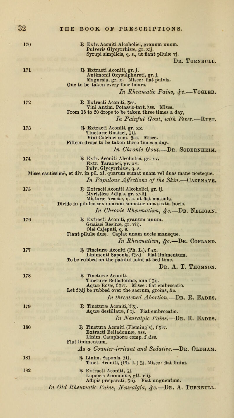170 R Extr. Aconiti Alcoholici, granum unum. Pulveris Glycyrrhizas, gr. xij. Syrupi simplicis, q. s., ut fiant pilulas vj. Dr. Turnbtjll. 171 R Extracti Aconiti, gr. j. Antimonii Oxysulphureti, gr. j. Magnesia, gr. x. Misce: fiat pulvis. One to be taken every four hours. In Rheumatic Pains, Sfc.—Vogler. 172 R Extracti Aconiti, Sss. Yini Antim. Potassio-tart. Sss. Misce. From 15 to 20 drops to be taken three times a day, In Painful Gout, with Fever.—Rust. 173 R Extracti Aconiti, gr. xx. Tinctura? Guaiaci, 5ij. Vini Colchici sem. gss. Misce. Fifteen drops to be taken three times a day. In Chronic Gout.—Dr. Sobernheim. 174 R Extr. Aconiti Alcoholici, gr. xv. Extr. Taraxaci, gr. xv. Pulv. Glycyrrhizas, q. s. Misce cautissime, et div. in pil. xl. quarum sumat unam vel duas mane nocteque. In Papulous Affections of the Skin.—Cazenave. 175 R Extracti Aconiti Alcoholici, gr. ij. Myristicas Adipis, gr. xviij. Misturas Acacias, q. s. ut fiat masstila. Divide in pilulas sex quarum sumatur una sextis horis. In Chronic Rheumatism, Sj-c.—Dr. Neligan. 176 R Extracti Aconiti, granum unum. Guaiaci Resinas, gr. viij. Olei Cajeputi, q. s. Fiant pilulas duas. Capiat unam nocte maneque. In Rheumatism, fyc.—Dr. Copland. 177 R Tincturas Aconiti (Ph. L.), f 5x. Linimenti Saponis, f 5vj. Fiat linimentum. To be rubbed on the painful joint at bed-time. Dr. A. T. Thomson. 178 R Tincturas Aconiti, Tincturse Belladonna?, ana f 5ij. Aqua? Rosas, f 3iv. Misce : fiat embrocatio. Let f 3ij be rubbed over the sacrum, groins, &c. In threatened Abortion.—Dr. R. Eades. 179 R Tinctura? Aconiti, f 5j. Aquas destillatas, f Sj. Fiat embrocatio. In Neuralgic Pains.—Dr. R. Eades. 180 R Tinctura Aconiti (Fleming's), f 5iv. Extracti Belladonnas, 5ss. Linim. Camphoras comp. f Siss. Fiat linimentum. As a Counter-irritant and Sedative.—Dr. Oldham. 181 R Linim. Saponis, Sij. Tinct. Aconiti, (Ph. L.) 5j. Misce : fiat linim. 182 R Extracti Aconiti, 5j. Liquoris Ammonia?, gtt. viij. Adipis prasparati, 5iij. Fiat unguentum. In Old Rheumatic Pains, Neuralgia, §c.—Dr. A. Turnbull.