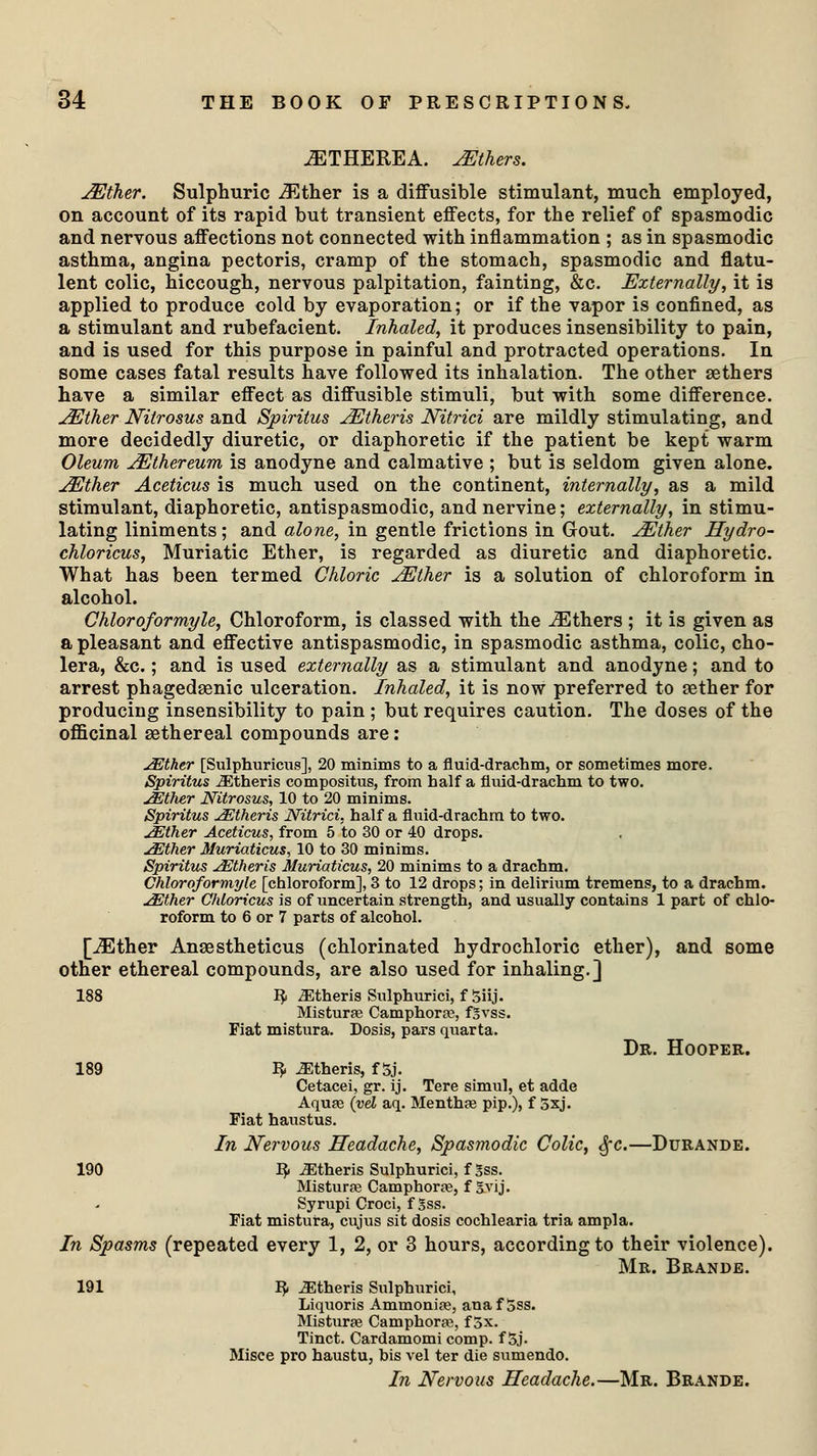 uETHEREA. JEthers. JEther. Sulphuric yEther is a diffusible stimulant, much employed, on account of its rapid but transient effects, for the relief of spasmodic and nervous affections not connected with inflammation ; as in spasmodic asthma, angina pectoris, cramp of the stomach, spasmodic and flatu- lent colic, hiccough, nervous palpitation, fainting, &c. Externally, it is applied to produce cold by evaporation; or if the vapor is confined, as a stimulant and rubefacient. Inhaled, it produces insensibility to pain, and is used for this purpose in painful and protracted operations. In some cases fatal results have followed its inhalation. The other aethers have a similar effect as diffusible stimuli, but with some difference. JEJther Nitrosus and Spiritus jEtheris JSTitrici are mildly stimulating, and more decidedly diuretic, or diaphoretic if the patient be kept warm Oleum jEthereum is anodyne and calmative ; but is seldom given alone. JEJther Aceticus is much used on the continent, internally, as a mild stimulant, diaphoretic, antispasmodic, and nervine; externally, in stimu- lating liniments; and alone, in gentle frictions in Gout. JEther Hydro- chloricus, Muriatic Ether, is regarded as diuretic and diaphoretic. What has been termed Chloric jEther is a solution of chloroform in alcohol. Chloroformyle, Chloroform, is classed with the JEthers ; it is given as a pleasant and effective antispasmodic, in spasmodic asthma, colic, cho- lera, &c.; and is used externally as a stimulant and anodyne; and to arrest phagedenic ulceration. Inhaled, it is now preferred to aether for producing insensibility to pain ; but requires caution. The doses of the officinal aethereal compounds are: j&ther [Sulphuricus], 20 minims to a fluid-drachm, or sometimes more. Spiritus iEtheris compositus, from half a fluid-drachm to two. JEther Nitrosus, 10 to 20 minims. Spiritus JEtheris Nitrici, half a fluid-drachm to two. JEther Aceticus, from 5 to 30 or 40 drops. JEther Muriaticus, 10 to 30 minims. Spiritus JEtheris Muriaticus, 20 minims to a drachm. Chloroformyle [chloroform], 3 to 12 drops; in delirium tremens, to a drachm. JEther Chloricus is of uncertain strength, and usually contains 1 part of chlo- roform to 6 or 7 parts of alcohol. [JEther Ansestheticus (chlorinated hydrochloric ether), and some other ethereal compounds, are also used for inhaling.] 188 ty ^Etheris Sulphurici, f Siij. Misturfe Camphora?, fgvss. Fiat mistura. Dosis, pars quarta. Dr. Hooper. 189 fy Athens, f 5j. Cetacei, gr. ij. Tere simul, et adde Aqufe (vel aq. Menthje pip.), f 5xj. Fiat haustus. In Nervous Headache, Spasmodic Colic, 3>~c.—Durande. 190 fy Athens Sulphurici, fSss. Mistura Camphoras, f &vij. Syrupi Croci, f Sss. Fiat mistura, cujus sit dosis cochlearia tria ampla. In Spasms (repeated every 1, 2, or 3 hours, according to their violence). Mr. Brande. 191 IJ. Athens Sulphurici, Liquoris Ammonipe, anaf 5ss. Mistime Camphors, f 5x. Tinct. Cardamomi comp. f 5j. Misce pro haustu, bis vel ter die sumendo. In Nervous Headache.—Mr. Brande.