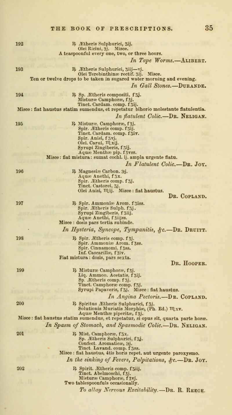 192 R iEtheris Sulphurici, 5ij. Olei Ricini, 3j. Misce. A teaspoonful every one, two, or three hours. In Tape Worms.—Alibert. 193 R> ^theris Sulphurici, 3iij—vj. Olei Terebinthina? rectif. 5ij. Misce. Ten or twelve drops to be taken in sugared water morning and evening. In Gall Stones.—Durande. 194 R- Sp. iEtheris compositi, f Sj. Mistura? Camphors1, f Sj. Tinct. Cardam. comp. f 5ij. Misce : fiat haustus statim sumendus, et repetatur bihorio molestante flatulentia. In flatulent Colic.—Dr. Neligan. 195 R- Mistura?. Camphora?, f 5j. Spir. iEtheris comp. f 5ij- Tinct. Cardam. comp. f 5iy. Spir. Anisi, f 3vj. Olei. Carui, Ttlxij. Syrupi Zingiberis, f 3ij. Aqua? Mentha? pip. f 3vss. Misce : fiat mistura: sumat cochl. ij. ampla urgente flatu. In Flatulent Colic.—Dr. Jot. 196 R- Magnesia? Carbon. 3j. Aqua? Anethi, f 3x. Spir. iEtheris comp. f 5j. Tinct. Castorei, 5j. Olei Anisi, TTUj. Misce : fiat haustus. Dr. Copland. 197 R Spir. Ammonia1 Arom. f 3iss. Spir. iEtheris Sulph. f 3j. Syrupi Zingiberis. f 5iij. Aqua? Anethi, f Sii.jss. Misce : dosis pars tertia subinde. In Hysteria, Syncope, Tympanitis, 3fc.—Dr. Druitt. 198 R- Spir. Athens comp. fSj. Spir. Ammonia1 Arom. f 3ss. Spir. Cinnamomi, f 3ss. Inf. Cascarilla1, f 3iv. Fiat mistura: dosis, pars sexta. Dr. HoorER. 199 R- Mistura? Camphorae, f$f. Liq. Ammon. Acetatis. f 3ij. Sp. iEtheris comp. f 3j. Tinct. Camphora? comp. f 3j. Syrupi Papaveris, f 5j. Misce : fiat haustus. In Angina Pectoris.—Dr. Copland. 200 R. Spiritus Athens Sulphurici, f 5j. Solutionis Muriatis Morphia1, (Ph. Ed.) V\xv. Aqua? Mentha? piperita?, f 3j. Misce : fiat haustus statim sumendus, et repetatur, si opus sit, quarta parte hora?. In Spasm of Stomach, and Spasmodic Colic.—Dr. Neligan. 201 R. Mist. Camphora1. f 3v. Sp. .iEtheris Sulphurici, f 5j. Confect. Aromatica?, 3j. Tinct Lavand. comp. f 5ss. Misce : fiat haustus, 4tis horis repet. aut urgente paroxysmo. In the sinking of Fevers, Palpitations, §c.—Dr. Joy. 202 I?. Spirit, ^theris comp. f 5iij. Tinct. Abelmoschi, f 3j. Mistura? Camphora?, f Syj. Two tablespoonfuls occasionally. To allay Nervous Excitability.—Dr. R. Reece.