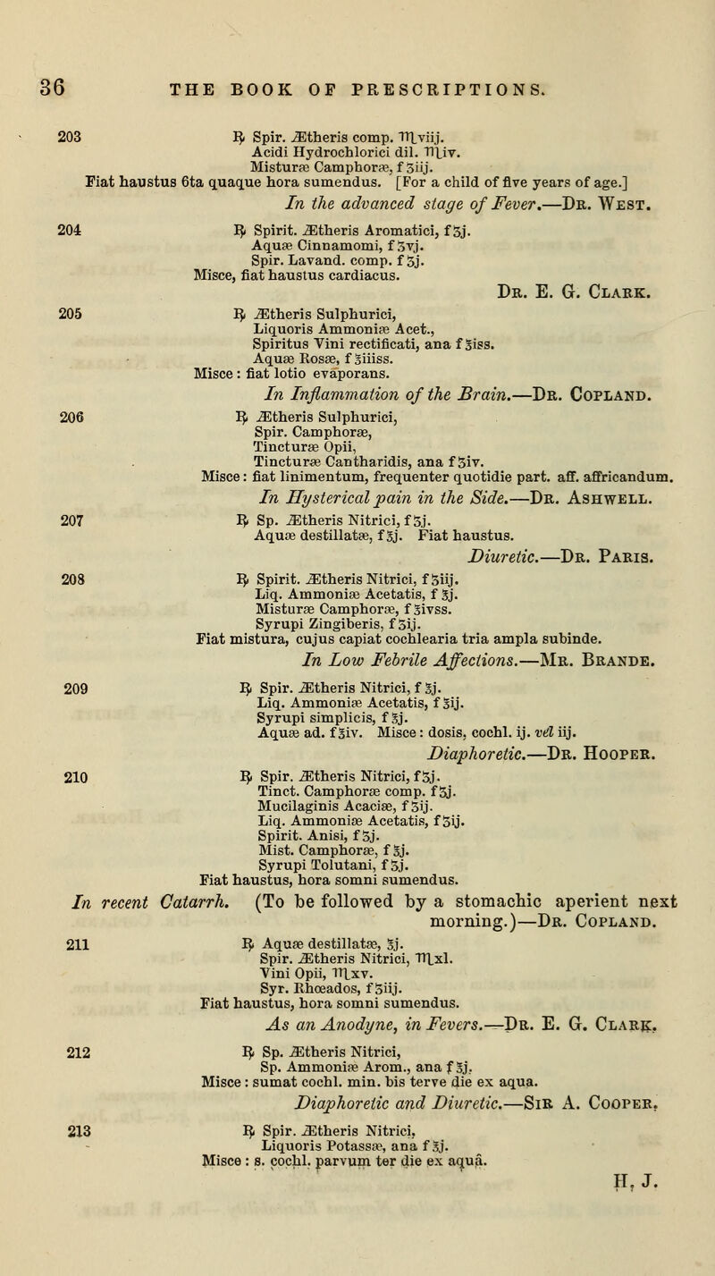 203 R- Spir. iEtheris comp. TTLviij. Acidi Hydrochlorici dil. Tltiv. Misturaa Camphoras, f 3iij. Fiat haustus 6ta quaque hora sumendus. [For a child of five years of age.] In the advanced stage of Fever.—Dr. West. 204 R< Spirit, ^theris Aromatici, f 3j. Aquas Cinnamomi, f 3yj. Spir. Lavand. comp. f 3j. Misce, fiat haustus cardiacus. Dr. E. G. Clark. 205 R- JEtheris Sulphurici, Liquoris Ammonias Acet., Spiritus Vini rectificati, ana f Siss. Aquae Rosae, f giiiss. Misce: fiat lotio evaporans. In Inflammation of the Brain.—Dr. Copland. 206 R< ^theris Sulphurici, Spir. Camphorae, Tincturae Opii, Tincture Cantharidis, ana f 3iv. Misce: fiat linimentum, frequenter quotidie part. aff. affricandum. In Hysterical pain in the Side.—Dr. Ashwell. 207 fy Sp. iEtheris Nitrici,f5j. Aquae destillatas, f 3j. Fiat haustus. Diuretic.—Dr. Paris. 208 R< Spirit, ^theris Nitrici, f Siij. Liq. Ammonias Acetatis, f 5j. Misturae Camphorae, f givss. Syrupi Zingiberis, f 5ij. Fiat mistura, cujus capiat cochlearia tria ampla subinde. In Low Febrile Affections.—Mr. Brande. 209 fy Spir. iEtheris Nitrici, f Sj. Liq. Ammoniae Acetatis, f Sij. Syrupi simplicis, f Sj. Aquas ad. f giv. Misce: dosis, cochl. ij. vd iij. Diaphoretic.—Dr. Hooper. 210 E> Spir.-SEtheris Nitrici, f5j. Tinct. Camphoras comp. f 3j. Mucilaginis Acaciae, f 5ij. Liq. Ammoniae Acetatis, f 5y. Spirit. Anisi, f 5j. Mist. Camphoras, f gj. Syrupi Tolutani, f 3j. Fiat haustus, hora somni sumendus. In recent Catarrh. (To be followed by a stomachic aperient next morning.)—Dr. Copland. 211 R* Aquae destillatas, gj. Spir. iEtheris Nitrici, TTLxl. Vini Opii, Tltxv. Syr. Rhceados, f Siij. Fiat haustus, hora somni sumendus. As an Anodyne, in Fevers.-^Dr. E. G. Clark. 212 R< Sp. JEtheris Nitrici, Sp. Ammonias Arom., ana f 3j\ Misce: sumat cochl. min. bis terve die ex aqua. Diaphoretic and Diuretic.—Sir A. Cooper. 213 R. Spir. Athens Nitrici, Liquoris Potassae, ana f gj. Misce : s. cochl. parvum ter die ex aqua. H, J.