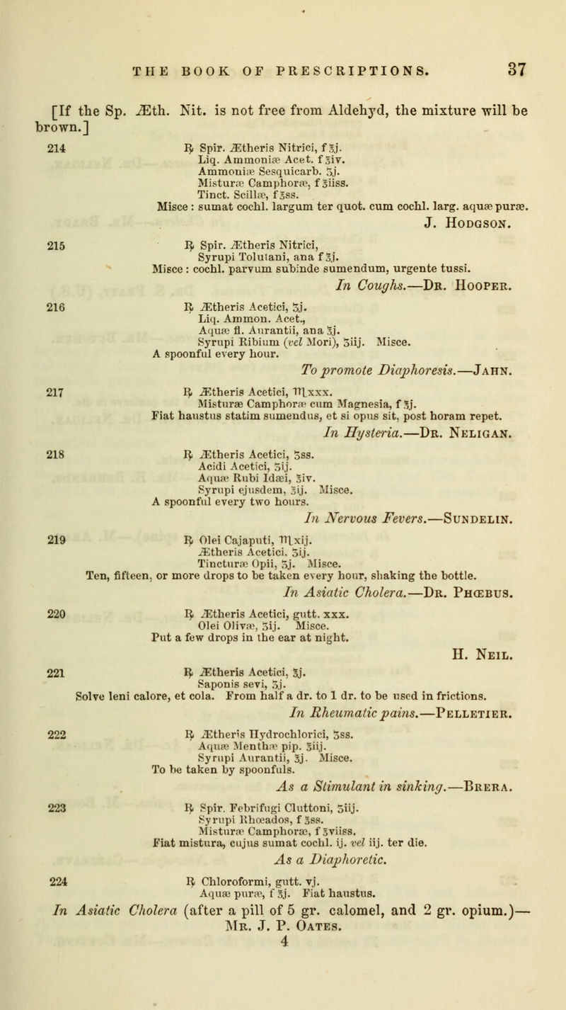 [If the Sp. JEth. Nit. is not free from Aldehyd, the mixture will be brown.] 214 R Spir. JEtheris Nitrici, f 3j. Liq. Ammonia? Acet. f %iv. Ammonii? Sesquicarb. oj. Mistur.T Camphora?, f Siiss. Tinct. Scilla?, f 3ss. Misce : sumat cochl. largum ter quot. cum cochl. larg. aqua? pura?. J. Hodgson. 215 R Spir. .Etheris Nitrici, Syrupi Tolulani, ana f Sj. Misce : cochl. parvum subinde sumendum, urgente tussi. In Coughs.—Dr. Hooper. 216 R .Etheris Acetici, 5j. Liq. Ammon. Acet., Aqua? fl. Aurantii, ana !5.j. Syrupi Ribium {vel Mori), 5iij. Misce. A spoonful every Lour. To promote Diaphoresis.—Jahn. 217 R JEtheris Acetici, TTLxxx. Misturae Camphora- cum Magnesia, f 3j. Fiat haustus statim sumendus, et si opus sit, post horam repet. In Hysteria.—Dr. Neligan. 218 R JEtheris Acetici, 5ss. Acidi Acetici, 5ij. Aqam Rubi Idaei, 3iv. Syrupi ejusdem, gij. Misce. A spoonful every two hours. In Nervous Fevers.—Sundelin. 219 R Olei Cajaputi, TTlxij. iEtheris Acetici, 3ij. Tinctura? Opii, 5j. Misce. Ten, fifteen, or more drops to be taken every hour, shaking the bottle. In Asiatic Cholera.—Dr. Phgebus. 220 R iEtheris Acetici, gutt. xxx. Olei 01iva>, 5ij. Misce. Put a few drops in the ear at night. H. Neil. 221 R iEtheris Acetici, Sj. Saponis sevi, 5j. Solve leni calore, et cola. From half a dr. to 1 dr. to be used in frictions. In Rheumatic pains.—Pelletier. 222 R iEther's Hydrochloric!, 5ss. Aqua? Mentha? pip. 5ii.j. Syrupi Aurantii, 3j. Misce. To be taken by spoonfuls. As a Stimulant in sinking.—Brera. 223 R Spir. Febrifugi Cluttoni, 5iij. Syrupi Rhoeados, f Sss. Misturae Camphora?, f Sviiss. Fiat mistura, cujus sumat cochl. ij. vel iij. ter die. As a Diaphoretic. 224 R Chloroformi, gutt. vj. Aqua? pura1, f 5j. Fiat haustus. In Asiatic Cholera (after a pill of 5 gr. calomel, and 2 gr. opium.)— Mr. J. P. Oates. 4
