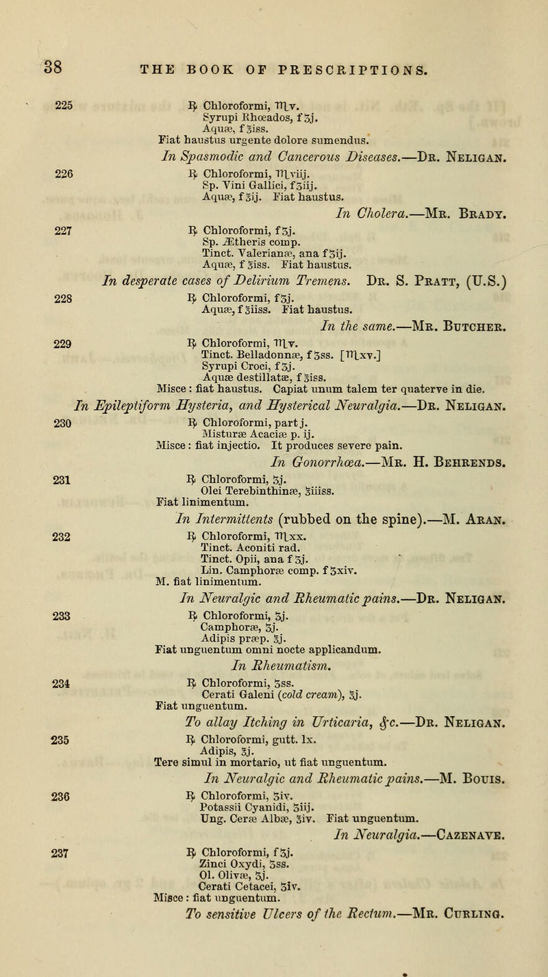 225 R Chloroformi, lUv. Syrupi Khceados, f 5j. Aquae, fgiss. Piat haustus urgente dolore sumendus. In Spasmodic and Cancerous Diseases.—Dr. Neligan. 226 R Chloroformi, Tltviij. Sp. Vini Gallici, f Siij. Aqua?, f gij. Piat haustus. In Cholera.—Mr. Brady. 227 R Chloroformi, f gj. Sp. Athens comp. Tinct. Valeriana^, ana f 5ij. Aquae, f giss. Fiat haustus. In desperate cases of Delirium Tremens. Dr. S. Pratt, (U.S.) 228 R Chloroformi, f 5j. Aquae, f giiss. Fiat haustus. In the same.—Mr. Butcher. 229 R Chloroformi, Tllv. Tinct. Belladonna?, f 5ss. [Tltxy.] Syrupi Croci, f 3j. Aquae destillatse, f Siss. Misce : fiat haustus. Capiat unum talem ter quaterve in die. In Epileptiform Hysteria, and Hysterical Neuralgia.—Dr. Neligan. 230 R Chloroformi, part j. Misturae Acacia? p. ij. Misce: fiat injectio. It produces severe pain. In Gonorrhoea.—Mr. H. Behrends. 231 R Chloroformi, 5j. Olei Terebinthinae, giiiss. Fiat linimentum. In Intermittents (rubbed on the spine).—M. Aran. 232 R Chloroformi, TUxx. Tinct. Aconiti rad. Tinct. Opii, ana f 5j. Lin. Camphora? comp. f 5xiv. M. fiat linimentum. In Neuralgic and Rheumatic pains.—Dr. Neligan. 233 R Chloroformi, 5j. Camphora?, 5j. Adipis praep. gj. Fiat unguentum omni nocte applicandum. In Rheumatism, 234 R Chloroformi, 5ss. Cerati Galeni {cold cream), gj. Fiat unguentum. To allay Itching in Urticaria, §c.—Dr. Neligan. 235 R Chloroformi, gutt. lx. Adipis, gj. Tere simul in mortario, ut fiat unguentum. In Neuralgic and Rheumatic pains.—M. Bouis. 236 R Chloroformi, 5iv. Potassii Cyanidi, Siij. Ung. Cera? Albae, giv. Fiat unguentum. In Neuralgia.—Cazenave. 237 R Chloroformi, f 5j. Zinci Oxydi, 5ss. 01. Oliva?, 5j. Cerati Cetacei, 5iv. Misce: fiat unguentum. To sensitive Ulcers of the Rectum.—Mr. Curling.