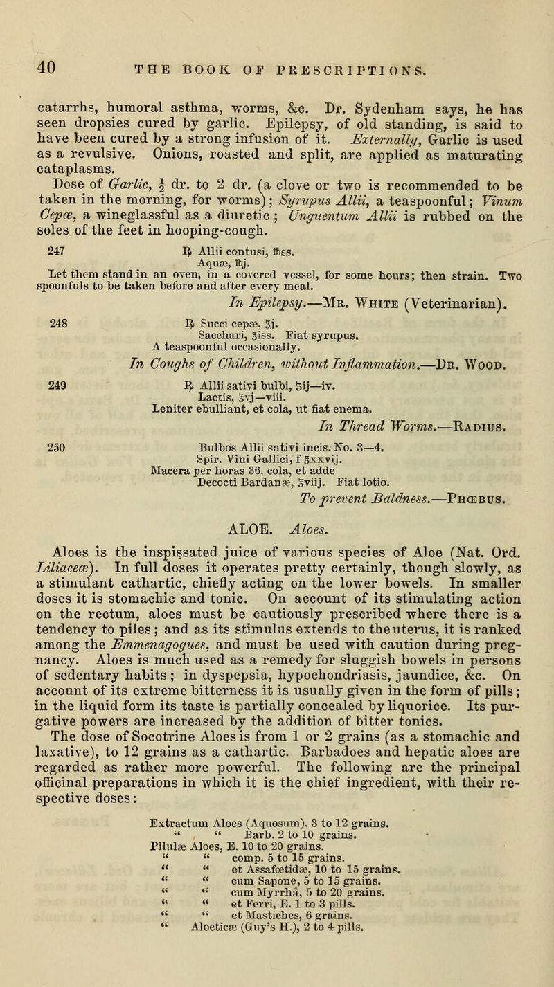catarrhs, humoral asthma, worms, &c. Dr. Sydenham says, he has seen dropsies cured by garlic. Epilepsy, of old standing, is said to have been cured by a strong infusion of it. Externally, Garlic is used as a revulsive. Onions, roasted and split, are applied as maturating cataplasms. Dose of Garlic, J dr. to 2 dr. (a clove or two is recommended to be taken in the morning, for worms); Syrupus Allii, a teaspoonful; Vinum Ccpaz, a wineglassful as a diuretic ; Unguentum Allii is rubbed on the soles of the feet in hooping-cough. 247 R Allii ccratusi, Ibss. Aquae, H>j. Let them stand in an oven, in a coA'ered vessel, for some hours; then strain. Two spoonfuls to be taken before and after every meal. In Epilepsy.—Mr. White (Veterinarian). 248 R Succi cepas, gj. Sacchari, giss. Fiat syrupus. A teaspoonful occasionally. In Coughs of Children, ivithout Inflammation.—Dr. Wood. 249 R Allii sativi bulbi, 5ij—iv. Lactis, §vj— viii. Leniter ebulliant, et cola, tit fiat enema. In Thread Worms.—Radius. 250 Bulbos Allii sativi incis. No. 3—4. Spir. Vim Gallici, f gxxvij. Macera per horas 36, cola, et adde Decocti Bardana?, gviij. Fiat lotio. To prevent Baldness.—Phcebus. ALOE. Aloes. Aloes is the inspissated juice of various species of Aloe (Nat. Ord. Liliacece). In full doses it operates pretty certainly, though slowly, as a stimulant cathartic, chiefly acting on the lower bowels. In smaller doses it is stomachic and tonic. On account of its stimulating action on the rectum, aloes must be cautiously prescribed where there is a tendency to piles; and as its stimulus extends to the uterus, it is ranked among the Emmenagogues, and must be used with caution during preg- nancy. Aloes is much used as a remedy for sluggish bowels in persons of sedentary habits ; in dyspepsia, hypochondriasis, jaundice, &c. On account of its extreme bitterness it is usually given in the form of pills; in the liquid form its taste is partially concealed by liquorice. Its pur- gative powers are increased by the addition of bitter tonics. The dose of Socotrine Aloes is from 1 or 2 grains (as a stomachic and laxative), to 12 grains as a cathartic. Barbadoes and hepatic aloes are regarded as rather more powerful. The following are the principal officinal preparations in which it is the chief ingredient, with their re- spective doses: Extractum Aloes (Aquosrim). 3 to 12 grains.   Barb. 2 to 10 grains. Pilulae Aloes, E. 10 to 20 grains.   comp. 5 to 15 grains.   et Assafoetida?, 10 to 15 grains.   cum Sapone, 5 to 15 grains.   cum Myrrha, 5 to 20 grains.   et Ferri, E. 1 to 3 pills.   et Mastiches, 6 grains.  Aloeticaj (Guy's H.), 2 to 4 pills.