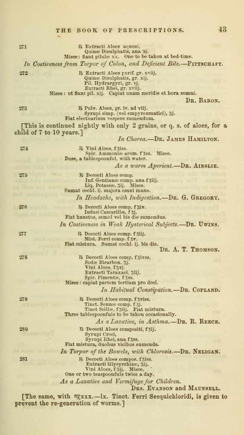 271 R Extracti Aloes a<iuosi. Quina? Disulphatis, ana 3j. Misce: fiatit pUulse xx. One to be taken at bed-time. In Costiveness from Torpor of Colon, and Deficient Bile.—Pittschaft. 272 R Extracti Aloes purif. gr. xviij. Quinw Disulphatis, gr. xij. Pil. Hydrargyri, gr. vj. Extracti Khei, gr. xviij. Misce : ut riant pil. xij. Capiat unam meridie et hora somni. Dr. Baron. 273 R Pulv. Aloes, gr. iv. ad viij. Syrupi simp, (vel empyreumatici), 5j. Fiat electuarium vespere sumendum. [This is continued nightly with only 2 grains, or q. s. of aloes, for a child of 7 to 10 years.] In Chorea.—Dr. James Hamilton. 274 R Yini Aloes, f Siss. Spir. Ammonia? arom. f Sss. Misce. Dose, a tablespoonful. with -water. As a warm Aperient.—Dr. Ainslie. 275 R Decocti Aloes comp. Inf. Gentians comp. ana f 3iij. Liq. Potassa?, 5ij. Misce. Sumat cochl. ij. majora omni mane. In Headache, with Indigestion.—Dr. G. Gregory. 276 R Decocti Aloes comp. f 3iv. Infusi Cascarilke, f 3.j. Fiat haustus, semel vel bis die sumendus. In Costiveness in Weak Hysterical Subjects.—Dr. Uwins. 277 R Decocti Aloes comp. f Siij. Mist. Ferri comp. f 5v. Fiat mistura. Sumat cochl. ij. bis die. Dr. A. T. Thomson. 278 R Decocti Aloes comp. f jjivss. Sodas Bicarbon. 5j. Yini Aloes, f 7>v]. Extracti Taraxaci, Siij. Spir. Pimenta?, f gas. Misce : capiat partem tertiam pro dosi. In Habitual Constipation.—Dr. Copland. 279 R Decocti Aloes comp. f Sviss. Tinct. Sennaj comp. fSj. Tiuct Scilla?, f 5iij. Fiat mistura. Three tablespoonfuls to be taken occasionally. As a laxative, in Asthma.—Dr. R. Reece. 280 R Decocti Aloes compositi, f 3ij. Syrupi Croci, Syrupi Khei, ana f 5ss. Fiat mistura, duobus vicibus sumenda. In Torpor of the Boivels, with Chlorosis.—Dr. Neligan. 281 R Decocti Aloes compos, f 5iss. Extracti Glyeyrrhizs>, 3ij. Yini Aloes, f rsij. Misce. One or two teaspoonfuls twice a day. As a Laxative and Vermifuge for Children. Drs. Evanson and Maunsell. [The same, -with trjjxxx.—lx. Tinct. Ferri Sesquichloridi, is given to prevent the re-generation of worms.]