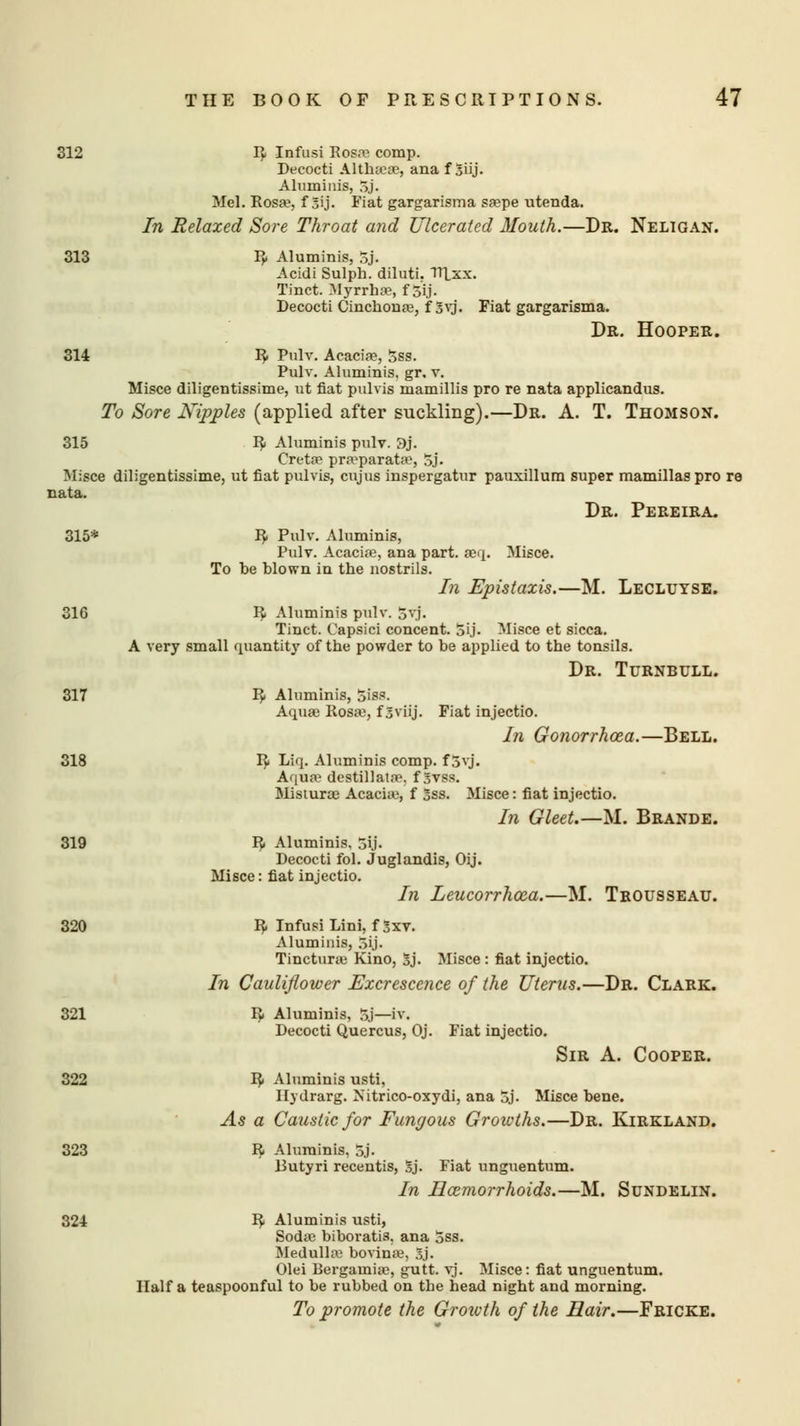 312 R Infusi Ros.t comp. Decocti Althsese, ana f 3iij. Aluruinis, 3j. Mel. Rosa?, f grj. Fiat gargarisma sa?pe utenda. In Relaxed Sore Throat and Ulcerated Mouth.—Dr. Neltgan. 313 R Aluminis, 3j. Acidi Sulph. diluti. TTLxx. Tinct. Myrrha?, f 3ij. Decocti Cinchona?, f 3vj. Fiat gargarisma. Dr. Hooper. 314 R Pulv. Acacia?, Sss. Pulv. Aluminis. gr, v. Misce diligentissime, ut fiat pulvis mamillis pro re nata applicandus. To Sore Nipples (applied after suckling).—Dr. A. T. Thomson. 315 R Aluminis pulv. 9j. Creta? pra>parat», 5j. Misce diligentissime, ut fiat pulvis, cujus inspergatur pauxillum super mamillaspro re nata. Dr. Pereira. 315* R Pulv. Aluminis, Pulv. Acacia?, ana part. a?q. Misce. To be blown in the nostrils. In Epistaxis.—M. Lecluyse. 316 R Aluminis pulv. 3vj. Tinct. Capsici concent. 5ij. Misce et sicca. A very small quantity of the powder to be applied to the tonsils. Dr. Turnbtjll. 317 R Aluminis, 5iss. Aqua? Rosa?, f Sviij. Fiat injectio. In Gonorrhoea.—Bell. 318 R Liq. Aluminis comp. f 5vj. Aqu» destillata?, f 3vss. Misiura? Acacia?, f 5ss. Misce: fiat injectio. Iii Gleet.—M. Brande. 319 R Aluminis, 5ij. Decocti fol. Juglandis, Oij. Misce: fiat injectio. In Leucorrhcea.—M. Trousseau. 320 R Infusi Lini, fsxv. Aluminis, oij. Tincture Kino, 3j. Misce: fiat injectio. In Cauliflower Excrescence of the Uterus.—Dr. Clark. 321 R Aluminis, 5j—iv. Decocti Quercus, Oj. Fiat injectio. Sir A. Cooper. 322 R Aluminis usti, Ilydrarg. ^itrico-oxydi, ana oj. Misce bene. As a Caustic for Fungous Growths.—Dr. Kirkland. 323 R Aluminis, 5j. Butyri recentis, 3j. Fiat unguentum. In Ilozmorrhoids.—M. Sundelin. 324 R Aluminis usti, Soda? biboratis. ana 5ss. Medulla? bovina?, 3j. Olei Bergamia?, gutt. vj. Misce: fiat unguentum. Half a teaspoonful to be rubbed on the head night and morning. To promote the Growth of the Hair.—Fricke.