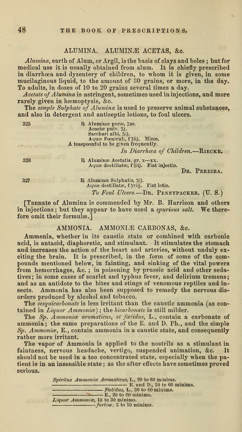 ALUMINA. ALUMINA ACETAS, &c. Alumina, earth of Alum, or Argil, is the basis of clays and boles ; but for medical use it is usually obtained from alum. It is chiefly prescribed in diarrhoea and dysentery of children, to -whom it is given, in some mucilaginous liquid, to the amount of 30 grains, or more, in the day. To adults, in doses of 10 to 20 grains several times a day. Acetate of Alumina is astringent, sometimes used in injections, and more rarely given in haemoptysis, &c. The simple Sulphate of Alumina is used to preserve animal substances, and also in detergent and antiseptic lotions, to foul ulcers. 325 ~fy Alumina? purse, 5ss. Acacia; pulv. 5j. Sacctaari albi, 5ij. Aqua; Foeniculi, f Siij. Misce. A teaspoonful to be given frequently. In Diarrhoea of Children.—Riecke. 326 1$ Alumina; Acetatis. gr. x—xx. Aquse destillatas, f Siij. Fiat injectio. Dr. Pereira. 327 I£ Alumina3 Sulpbatis, 5ij. Aquae destillata?, f sviij. Fiat lotio. To Foul Ulcers.—Dr. Pennypacker. (IT. S.) [Tannate of Alumina is commended by Mr. B. Harrison and others in injections; but they appear to have used a spurious salt. We there- fore omit their formulae.] AMMONIA. AMMONLE CARBONAS, &c. Ammonia, whether in its caustic state or combined with carbonic acid, is antacid, diaphoretic, and stimulant. It stimulates the stomach and increases the action of the heart and arteries, without unduly ex- citing the brain. It is prescribed, in the form of some of the com- pounds mentioned below, in fainting, and sinking of the vital powers from hemorrhages, &c. ; in poisoning by prussic acid and other seda- tives; in some cases of scarlet and typhus fever, and delirium tremens; and as an antidote to the bites and stings of venomous reptiles and in- sects. Ammonia has also been supposed to remedy the nervous dis- orders produced by alcohol and tobacco. The sesquicarbonate is less irritant than the caustic ammonia (as con- tained in Liquor Ammonice); the bicarbonate is still milder. The Sp. Ammonice, aromaticus, et foetidus, L., contain a carbonate of ammonia; the same preparations of the E. and D. Ph., and the simple Sp. Ammonice, E., contain ammonia in a caustic state, and consequently rather more irritant. The vapor of Ammonia is applied to the nostrils as a stimulant in faintness, nervous headache, vertigo, suspended animation, &c. It should not be used in a too concentrated state, especially when the pa- tient is in an insensible state ; as the after effects have sometimes proved serious. Spiritus Ammonice Aromaticus, L., 20 to 80 minims. E. and D., 10 to 60 minims. Fcstidus, L., 30 to 60 minims. E., 20 to 60 minims. Liquor Ammonice, 10 to 30 minims. fortior, 3 to 10 minims.