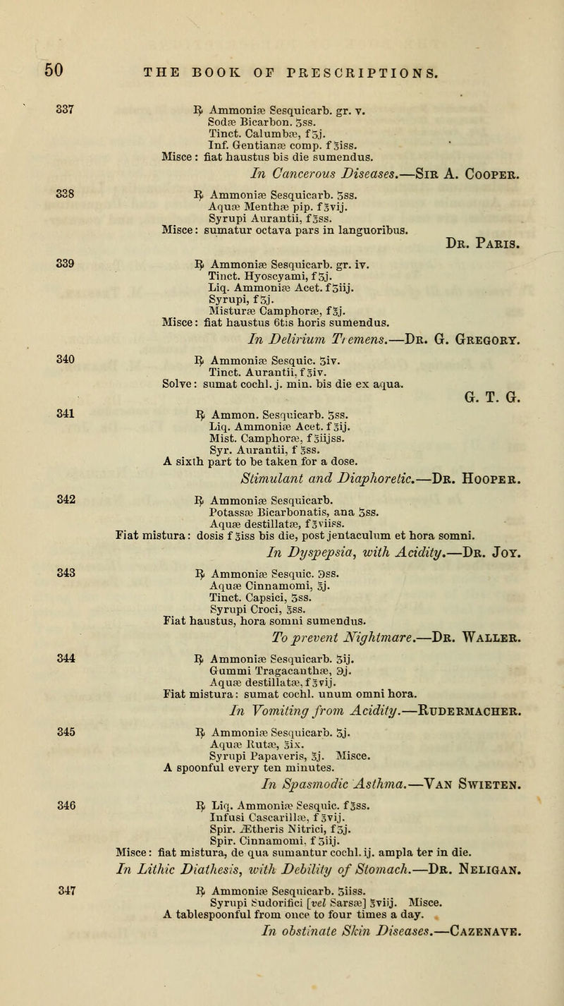 337 B> Ammonias Sesquicarb. gr. v. Sodas Bicarbon. Sss. Tinct. Calumbas, f S.j. Inf. Gentianas comp. fSiss. Misce : fiat haustus bis die sumendus. In Cancerous Diseases.—Sir A. Cooper. 338 B; Ammonias Sesquicarb. Sss. Aqua3 Mentba3 pip. f Svij. Syrupi Aurantii, f Sss. Misce: sumatur octava pars in languoribus. Dr. Paris. 339 IJ) Ammonias Sesquicarb. gr. iv. Tinct. Hyoscyami, f Sj. Liq. Ammonias Acet. f Siij. Syrupi, f Sj. Misturas Camphors, f Sj. Misce: fiat haustus 6tis horis sumendus. In Delirium Tiemens.—Dr. G. Gregory. 340 By Ammonias Sesquic. Siv. Tinct. Aurantii, f Siv. Solve: sumat cochl. j. min. bis die ex aqua. G. T. G. 341 Bj Ammon. Sesquicarb. Sss. Liq. Ammonite Acet. f Sij. Mist. Camphoras, f Siijss. Syr. Aurantii, f Sss. A sixth part to be taken for a dose. Stimulant and Diaphoretic.—Dr. Hooper. 342 B/ Ammonias Sesquicarb. Potassas Bicarbonatis, ana Sss. Aqua? destillatas, fgviisS. Fiat mistura: dosis f Siss bis die, post jentaculum et hora somni. In Dyspepsia, with Acidity.—Dr. Joy. 343 B/ Ammonias Sesquic. 3ss. Aquas Cinnamomi, Sj. Tinct. Capsici, Sss. Syrupi Croci, Sss. Fiat haustus, hora somni sumendus. To prevent Nightmare.—Dr. Waller. 344 B/ Ammonite Sesquicarb. Sij. Gummi Tragacanthas, 3j. Aquas destillatas, fSvij. Fiat mistura: sumat cochl. unum omni hora. In Vomiting from Acidity.—Rudermacher. 345 Bj Ammonias Sesquicarb. Sj- Aquas Rutas, Six. Syrupi Papaveris, Sj. Misce. A spoonful every ten minutes. In Spasmodic Asthma.—Van Swieten. 346 Bj Liq. Ammonia^ Sesquic. f Sss. Infusi Cascarillas, f Svij. Spir. JEtheris Nitrici, f Sj. Spir. Cinnamomi, f Siij. Misce: fiat mistura, de qua sumantur cochl. ij. ampla ter in die. In Lithic Diathesis, with Debility of Stomach.—Dr. Neligan. 347 R; Ammonias Sesquicarb. Siiss. Syrupi Sudorifici [vel Sarsas] Sviij. Misce. A tablespoonful from once to four times a day. In obstinate Skin Diseases.—Cazenave.